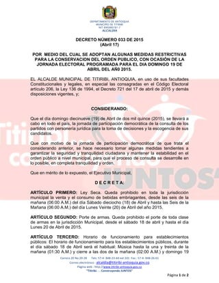 DEPARTAMENTO DE ANTIOQUIA
MUNICIPIO DE TITIRIBÍ
NIT 890980781-7
ALCALDÍA
Carrera 20 No.20-28 Tels: 57-4- 848-23-44 ext.101 Fax : 57-4- 848-26-61
Correo electrónico : alcaldía@titiribi-antioquia.gov.co
Página web : http://www.titiribi-antioquia.gov.co
“Titiribí. . . Construyendo JUNTOS”
Página 1 de 2
DECRETO NÚMERO 033 DE 2015
(Abril 17)
POR MEDIO DEL CUAL SE ADOPTAN ALGUNAS MEDIDAS RESTRICTIVAS
PARA LA CONSERVACION DEL ORDEN PUBLICO, CON OCASIÓN DE LA
JORNADA ELECTORAL PROGRAMADA PARA EL DIA DOMINGO 19 DE
ABRIL DEL AÑ0 2015.
EL ALCALDE MUNICIPAL DE TITIRIBI, ANTIOQUIA, en uso de sus facultades
Constitucionales y legales, en especial las consagradas en el Código Electoral
artículo 206, la Ley 136 de 1994, el Decreto 721 del 17 de abril de 2015 y demás
disposiciones vigentes, y;
CONSIDERANDO:
Que el día domingo diecinueve (19) de Abril de dos mil quince (2015), se llevará a
cabo en todo el país, la jornada de participación democrática de la consulta de los
partidos con personería jurídica para la toma de decisiones y la escogencia de sus
candidatos.
Que con motivo de la jornada de participación democrática de que trata el
considerando anterior, se hace necesario tomar algunas medidas tendientes a
garantizar la seguridad y tranquilidad ciudadana y mantener la estabilidad en el
orden público a nivel municipal, para que el proceso de consulta se desarrolle en
lo posible, en completa tranquilidad y orden.
Que en mérito de lo expuesto, el Ejecutivo Municipal,
D E C R E T A:
ARTÍCULO PRIMERO: Ley Seca. Queda prohibido en toda la jurisdicción
municipal la venta y el consumo de bebidas embriagantes, desde las seis de la
mañana (06:00 A.M.) del día Sábado dieciocho (18) de Abril y hasta las Seis de la
Mañana (06:00 A.M.) del día Lunes Veinte (20) de Abril del año 2015.
ARTÍCULO SEGUNDO: Porte de armas. Queda prohibido el porte de toda clase
de armas en la jurisdicción Municipal, desde el sábado 18 de abril y hasta el día
Lunes 20 de Abril de 2015.
ARTÍCULO TERCERO: Horario de funcionamiento para establecimientos
públicos: El horario de funcionamiento para los establecimientos públicos, durante
el día sábado 18 de Abril será el habitual: Música hasta la una y treinta de la
mañana (01:30 A.M.) y cierre a las dos de la mañana (02:00 A.M.) y domingo 19
 