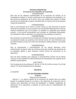 DECRETO NÚMERO 900
El Congreso de la República de Guatemala,
CONSIDERANDO:
Que Uno de los objetivos fundamentales de la revolución de octubre, es la
necesidad de realizar un cambio substancial en las relaciones de propiedad y en
las formas de explotación de la tierra, como una medida para superar el atraso
económico de Guatemala y mejorar sensiblemente el nivel de vida de las grandes
masas de la población.
CONSIDERANDO:
Que la concentración de la tierra en pocas manos no solo desvirtúa la función
social de la propiedad, sino que produce una considerable desproporción entre los
muchos campesinos que no la poseen, no obstante su capacidad para hacerla
producir, y unos pocos terratenientes que la poseen en cantidades desmedidas,
sin cultivarla en toda su extensión o en proporción que justifique su tenencia;
CONSIDERANDO:
Que conforme al artículo 90 de la Constitución el Estado reconoce la existencia de
la propiedad privada y la garantiza como función social, sin más limitaciones que
las determinadas en la ley, por motivo de necesidad o utilidad públicas o de interés
nacional;
CONSIDERANDO:
Que la expropiación y nacionalización de los bienes alemanes como
indemnización de guerra, debe ser el primer paso para modificar las relaciones de
la propiedad agraria y para introducir nuevas formas de producción en la
agricultura;
CONSIDERANDO:
Que las leyes dictadas para asegurar el arrendamiento forzoso de las tierras
ociosas, no han satisfecho fundamentalmente las necesidades mas urgentes de la
población guatemalteca;
POR TANTO,
Con fundamento en los artículos 67, 88, 90, 91, 92, 93 ,94, 96 e incisos 15 y 25 del
articulo 137 de la Constitución de la república,
DECRETA:
La siguiente
LEY DE REFORMA AGRARIA
TITULO I
Disposiciones Generales
Artículo 1°- La reforma agraria de la revolución de octubre tiene por objeto
liquidar la propiedad feudal en el campo y las relaciones de producción que la
originan para desarrollar las forma de explotación y métodos capitalistas de
producción en la agricultura y preparar el camino para la industrialización de
Guatemala.
 