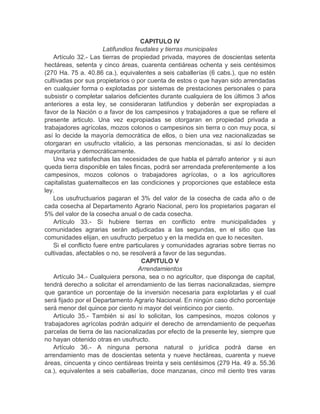 CAPITULO IV
Latifundios feudales y tierras municipales
Artículo 32.- Las tierras de propiedad privada, mayores de doscientas setenta
hectáreas, setenta y cinco áreas, cuarenta centiáreas ochenta y seis centésimos
(270 Ha. 75 a. 40.86 ca.), equivalentes a seis caballerías (6 cabs.), que no estén
cultivadas por sus propietarios o por cuenta de estos o que hayan sido arrendadas
en cualquier forma o explotadas por sistemas de prestaciones personales o para
subsistir o completar salarios deficientes durante cualquiera de los últimos 3 años
anteriores a esta ley, se consideraran latifundios y deberán ser expropiadas a
favor de la Nación o a favor de los campesinos y trabajadores a que se refiere el
presente articulo. Una vez expropiadas se otorgaran en propiedad privada a
trabajadores agrícolas, mozos colonos o campesinos sin tierra o con muy poca, si
así lo decide la mayoría democrática de ellos, o bien una vez nacionalizadas se
otorgaran en usufructo vitalicio, a las personas mencionadas, si así lo deciden
mayoritaria y democráticamente.
Una vez satisfechas las necesidades de que habla el párrafo anterior y si aun
queda tierra disponible en tales fincas, podrá ser arrendada preferentemente a los
campesinos, mozos colonos o trabajadores agrícolas, o a los agricultores
capitalistas guatemaltecos en las condiciones y proporciones que establece esta
ley.
Los usufructuarios pagaran el 3% del valor de la cosecha de cada año o de
cada cosecha al Departamento Agrario Nacional, pero los propietarios pagaran el
5% del valor de la cosecha anual o de cada cosecha.
Artículo 33.- Si hubiere tierras en conflicto entre municipalidades y
comunidades agrarias serán adjudicadas a las segundas, en el sitio que las
comunidades elijan, en usufructo perpetuo y en la medida en que lo necesiten.
Si el conflicto fuere entre particulares y comunidades agrarias sobre tierras no
cultivadas, afectables o no, se resolverá a favor de las segundas.
CAPITULO V
Arrendamientos
Artículo 34.- Cualquiera persona, sea o no agricultor, que disponga de capital,
tendrá derecho a solicitar el arrendamiento de las tierras nacionalizadas, siempre
que garantice un porcentaje de la inversión necesaria para explotarlas y el cual
será fijado por el Departamento Agrario Nacional. En ningún caso dicho porcentaje
será menor del quince por ciento ni mayor del veinticinco por ciento.
Artículo 35.- También si así lo solicitan, los campesinos, mozos colonos y
trabajadores agrícolas podrán adquirir el derecho de arrendamiento de pequeñas
parcelas de tierra de las nacionalizadas por efecto de la presente ley, siempre que
no hayan obtenido otras en usufructo.
Artículo 36.- A ninguna persona natural o jurídica podrá darse en
arrendamiento mas de doscientas setenta y nueve hectáreas, cuarenta y nueve
áreas, cincuenta y cinco centiáreas treinta y seis centésimos (279 Ha. 49 a. 55.36
ca.), equivalentes a seis caballerías, doce manzanas, cinco mil ciento tres varas
 