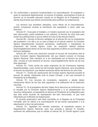 d) Su conformidad u oposición fundamentada a la nacionalización. El propietario o
quien lo represente legítimamente, al evacuar el traslado, acompañara el titulo de
dominio se el inmueble estuviere inscrito en el Registro de la Propiedad y los
demás documentos que estime convenientes para justificar sus pretensiones.
Los terceros que resultaren afectados, como efecto de la nacionalización,
podrán comparecer durante la tramitación del expediente a hacer valer sus
derechos.
Artículo 67.- Evacuado el traslado y si hubiere oposición por el propietario del
bien denunciado, podrá señalarse a sus solicitud, el termino de ocho días para
recibir las justificaciones a que se refiere el inciso d) del articulo anterior.
Artículo 68.- Vencido el termino señalado en el articulo 64 con la contestación
del propietario o sin ella y en su caso el fijado en el articulo anterior, la Comisión
Agraria Departamental resolverá aprobando, modificando o improbando la
proposición del Comité Agrario Local. Su resolución deberá dictarse
improrrogablemente dentro de los tres días siguientes al último en que finalizan los
términos señalados.
Artículo 69.- Contra esa resolución procede el recurso de revocatoria ante la
propia Comisión Agraria Departamental, del que deberá conocer el Consejo
Agrario Nacional. Este mandara oír a los interesados por el término de quince
días, vencido el cual resolverá el recurso, improrrogablemente dentro de los tres
días siguientes.
Artículo 70.- Tanto contra los actos originarios de las Comisiones Agrarias
Departamentales, como contra los del Consejo Agrario Nacional, será procedente
el recurso de reposición, que deberá resolverse dentro del término de ocho días.
Artículo 71.- Contra las resoluciones del Consejo Agrario Nacional procede el
recurso de alzada, interpuesto ante el propio Consejo, y del cual conocerá el
Presidente de la República.
Artículo 72.- Los recursos de revocatoria, reposición y alzada deben
interponerse dentro de los tres días siguientes a la notificación de la resolución
recurrida.
Artículo 73.- Si el propietario del bien objeto de la denuncia se conformare con
lo resuelto por la Comisión Agraria Departamental o si se desestimaren los
recursos interpuestos, el expediente se elevara al Presidente de la República para
que este emita acuerdo de expropiación del bien denunciado, el que será
refrendado por el Ministro de Gobernación.
El acuerdo gubernativo será titulo inscribible en el Registro de la Propiedad
Inmueble, bien se refiera a la nacionalización de las tierras expropiadas o a la
adjudicación a favor de particulares.
Artículo 74.- Agotados los tramites anteriores, el expediente pasara al
Departamento Agrario Nacional, para que proceda a ejecutar lo resuelto,
conforme las atribuciones que le señala el articulo 60. El Comité Agrario Local
 
