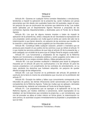 TITULO V
Sanciones
Artículo 84.- Quienes en cualquier forma cometan falsedades o simulaciones,
tendientes a impedir la aplicación de la presente ley, serán multados con penas
pecuniarias que irán desde cien quetzales hasta dos mil quetzales, según el caso,
sin perjuicio de que se continuaran las acciones que determina la ley. Las multas
serán aplicadas por el Departamento Agrario Nacional a propuesta de las
comisiones Agrarias Departamentales y destinadas para el Fondo de la Deuda
Agraria.
Artículo 85.- Los que de alguna manera impidan o traten de impedir la
aplicación de la presente ley, antes o después de ser decretada la expropiación de
una propiedad, serán penados con multa igual al veinte por ciento del valor de la
indemnización a que tienen derecho, sin perjuicio de las acciones que resulten de
la coacción u otros delitos que serán juzgados por los tribunales comunes.
Artículo 86.- Constituye delito cualquier coacción, presión o maniobra que se
produzca para impedir el uso publico de los caminos a que se refiere el articulo 14
o que impida los servicios públicos de que trata el articulo 20 de la presente ley, y
será castigado con el doble de la pena que el Código Penal le asigna a este delito.
Artículo 87.- Los funcionarios y empleados de los órganos de la Reforma
Agraria son funcionarios y empleados públicos y serán juzgados como tales si en
el desempeño de sus cargos cometen delitos y faltas penadas por la ley.
Artículo 88.- Los que cometan ocultación o falsedad para eludir la obligación
impuesta por el artículo 26 para los usufructuarios o la del artículo 32 para los
nuevos propietarios o el cumplimiento de los contratos de arrendamiento, en su
caso, perderán los derechos que hubiesen adquirido, sin perjuicio de quedar
afectos al pago de las obligaciones.
Artículo 89.- Los que incurran en la prohibición del artículo 39 perderán el
usufructo de la tierra lo mismo los arrendatarios que incurran en la prohibición del
artículo 37.
Artículo 90.- Excepto los delitos y faltas cuyo conocimiento corresponde a los
tribunales de justicia, las demás infracciones serán sancionadas por los órganos
competentes de la Reforma Agraria. Todas las multas que se apliquen, derivadas
de la presente ley, deberán ser enteradas al Fondo de la Deuda Agraria.
Artículo 91.- Los propietarios que se opongan a la aplicación de la Ley de
Reforma Agraria, por medios violentos o subversivos, serán expropiados en su
totalidad, sin las limitaciones que considera la propia ley; y, por considerarse que
con tal proceder se altera el orden interior en forma grave, la indemnización no
será previa y la autoridad ocupara inmediatamente la propiedad o propiedades de
que se trate.
TITULO VI
Disposiciones Transitorias u finales
 