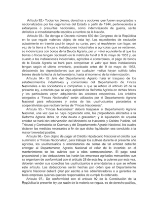 Artículo 92.- Todos los bienes, derechos y acciones que fueren expropiados y
nacionalizados por los organismos del Estado a partir de 1944, pertenecientes a
extranjeros o presuntos nacionales, como indemnización de guerra, serán
definitiva e inmediatamente inscritos a nombre de la Nación.
Artículo 93.- Se deroga el Decreto número 630 del Congreso de la República
en lo que regule materias objeto de esta ley. Los expedientes de exclusión
actualmente en tramite podrán seguir su curso, pero si resolvieren con lugar, en
vez de la tierra o fincas o instalaciones industriales o agrícolas que se reclamen,
se indemnizara con bonos de la Deuda Agraria, por un valor equivalente al que las
tierras o fincas tengan declarado en la matricula fiscal al 9 de mayo de 1952 y, en
cuanto a las instalaciones industriales, agrícolas o comerciales, el pago de bonos
de la Deuda Agraria se hará para compensar el valor que tales instalaciones
tengan según el ultimo inventario, practicado antes del 9 de mayo de 1952,
deduciendo las depreciaciones que por cualquier motivo hayan sufrido tales
bienes desde la fecha de tal inventario, hasta el momento de la indemnización.
Artículo 94.- El Jefe del Departamento Agrario hará el traspaso de los
establecimientos industriales y comerciales del Departamento de Fincas
Nacionales a las sociedades o compañías a que se refiere el artículo 28 de la
presente ley, a medida que se vaya aplicando la Reforma Agraria en dichas fincas
y los particulares vayan adquiriendo las acciones respectivas. Los créditos
otorgados a “Fincas Nacionales” serán utilizados por el Departamento Agrario
Nacional para refacciones y avíos de los usufructuarios parcelarios o
cooperativistas que reciban tierras de “Fincas Nacionales”.
Artículo 95.- “Fincas Nacionales” deberá traspasar al Departamento Agrario
Nacional, una vez que se haya organizado este, las propiedades afectadas a la
Reforma Agraria libres de toda deuda o gravamen; y la liquidación de aquella
entidad se hará con intervención del Ministerio de Hacienda y Crédito Publico, del
Tribunal y Contraloría de Cuentas y del Departamento Agrario Nacional, los cuales
dictaran las medidas necesarias a fin de que dicha liquidación sea concluida a la
mayor brevedad posible.
Artículo 96.- Con objeto de pagar al Crédito Hipotecario Nacional el crédito que
suministro a “Fincas Nacionales”, para trabajar los cultivos durante el presente año
agrícola, los usufructuarios o arrendatarios de tierras de tal entidad deberán
entregar al Departamento Agrario Nacional el valor de lo invertido en el
mantenimiento de los cultivos que a ellos correspondieron. El pago será
proporcional y las deducciones las harán las empresas agrícolas mercantiles que
se organicen de conformidad con el artículo 28 de esta ley, a quienes por esta vez,
deberán vender sus cosechas los usufructuarios o arrendatarios a que se refiere
este artículo. Las deducciones serán hechas por orden que el Departamento
Agrario Nacional deberá girar por escrito a los administradores o a gerentes de
tales empresas quienes quedan responsables de cumplir lo ordenado.
Artículo 97.- De conformidad con el articulo 92 de la Constitución de la
República la presente ley por razón de la materia se regula, es de derecho publico,
 