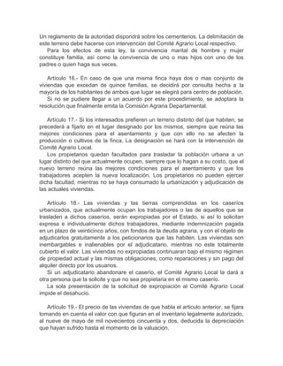 Un reglamento de la autoridad dispondrá sobre los cementerios. La delimitación de
este terreno debe hacerse con intervención del Comité Agrario Local respectivo.
Para los efectos de esta ley, la convivencia marital de hombre y mujer
constituye familia, así como la convivencia de uno o mas hijos con uno de los
padres o quien haga sus veces.
Artículo 16.- En caso de que una misma finca haya dos o mas conjunto de
viviendas que excedan de quince familias, se decidirá por consulta hecha a la
mayoría de los habitantes de ambos que lugar se elegirá para centro de población.
Si no se pudiere llegar a un acuerdo por este procedimiento, se adoptara la
resolución que finalmente emita la Comisión Agraria Departamental.
Artículo 17.- Si los interesados prefieren un terreno distinto del que habiten, se
precederá a fijarlo en el lugar designado por los mismos, siempre que reúna las
mejores condiciones para el asentamiento y que con ello no se afecten la
producción o cultivos de la finca. La designación se hará con la intervención de
Comité Agrario Local.
Los propietarios quedan facultados para trasladar la población urbana a un
lugar distinto del que actualmente ocupen, siempre que lo hagan a su costo, que el
nuevo terreno reúna las mejores condiciones para el asentamiento y que los
trabajadores acepten la nueva localización. Los propietarios no pueden ejercer
dicha facultad, mientras no se haya consumado la urbanización y adjudicación de
las actuales viviendas.
Artículo 18.- Las viviendas y las tierras comprendidas en los caseríos
urbanizados, que actualmente ocupan los trabajadores o las de aquellos que se
trasladen a dichos caseríos, serán expropiadas por el Estado, si así lo solicitan
expresa e individualmente dichos trabajadores, mediante indemnización pagada
en un plazo de veinticinco años, con fondos de la deuda agraria, y con el objeto de
adjudicarlos gratuitamente a los peticionarios que las habiten. Las viviendas son
inembargables e inalienables por el adjudicatario, mientras no este totalmente
cubierto el valor. Las viviendas no expropiadas continuaran bajo el mismo régimen
de propiedad actual y las mismas obligaciones, como reparaciones y sin pago del
alquiler directo por los usuarios.
Si un adjudicatario abandonare el caserío, el Comité Agrario Local la dará a
otra persona que la solicite y que no sea propietaria en el mismo caserío.
La sola presentación de la solicitud de expropiación al Comité Agrario Local
impide el desahucio.
Artículo 19.- El precio de las viviendas de que habla el articulo anterior, se fijara
tomando en cuenta el valor con que figuran en el inventario legalmente autorizado,
al nueve de mayo de mil novecientos cincuenta y dos, deducida la depreciación
que hayan sufrido hasta el momento de la valuación.
 