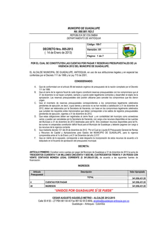 MUNICIPIO DE GUADALUPE
Nit. 890.981.162-2
REPÚBLICA DE COLOMBIA
DEPARTAMENTO DE ANTIOQUIA
DECRETO Nro. 005-2013
( 14 de Enero de 2013)
Código: 100-7
Versión: 01
Página: 1 de 7
“UNIDOS POR GUADALUPE SÍ SE PUEDE”
CESAR AUGUSTO AGUDELO METRIO – ALCALDE 2012-2015
Calle 50 # 50 – 27 PBX 861 64 40 Fax 861 62 05 E-MAIL alcaldia@guadalupe-antioquia.gov.co
Guadalupe – Antioquia - Colombia
POR EL CUAL SE CONSTITUYEN LAS CUENTAS POR PAGAR Y RESERVAS PRESUPUESTALES DE LA
VIGENCIA 2012 DEL MUNICIPIO DE GUADALUPE.
EL ALCALDE MUNICIPAL DE GUADALUPE, ANTIOQUIA, en uso de sus atribuciones legales y en especial las
conferidas por el Decreto 111 de 1996 y la Ley 715 de 2001,
CONSIDERANDO:
A. Que de conformidad con el artículo 89 del estatuto orgánico de presupuesto de la nación compilado por el Decreto
111 de 1996.
B. Que al cierre de la vigencia fiscal de cada órgano constituirá reservas presupuestales con los compromisos que al
31 de diciembre no se hayan cumplido, siempre y cuando estén legalmente contraídos y desarrollen el objeto de la
apropiación. Las reservas presupuestales solo podrán utilizarse para cancelar los compromisos que les dieron
origen.
C. Que el inventario de reservas presupuestales correspondientes a los compromisos legalmente celebrados
pendientes de ejecución, es decir, cuyos bienes y servicios no se han recibido a satisfacción a 31 de diciembre de
2012, deben ser elaborados por la Secretaria de Hacienda, con base en los compromisos legalmente celebrados
que cumplan los requisitos antes mencionados que deben corresponder a los saldos de registros presupuestales
pendientes de ejecución, vigentes a 31 de diciembre de 2012.
D. Que estas obligaciones deben ser registradas al cierre fiscal y en contabilidad del municipio como acreedores
varios y pueden ser canceladas por la Secretaria de Hacienda, con cargo a los recursos disponibles en las cuentas
del Municipio a 31 de diciembre de 2012 destinadas para tal fin. Sino existiesen recursos disponibles para tal fin,
las sumas no amparadas constituirán déficit fiscal para el Municipio de Guadalupe y deberán pagarse con cargo a
los recursos de la vigencia corriente.
E. Que mediante decreto 121 del 29 de diciembre de 2012, “Por el Cual se Liquida El Presupuesto General de Rentas
y Recursos de Capital y Apropiaciones para Gastos del MUNICIPIO DE GUADALUPE, para la vigencia
comprendida entre el 1o de Enero y el 31 de Diciembre del año 2.013”.
F. Que en mérito de lo expuesto, corresponde a este despacho la incorporación de estos recursos de acuerdo a lo
estipulado en el Acuerdo de aprobación del presupuesto municipal.
DECRETA:
ARTÍCULO PRIMERO: Constituir como cuentas por pagar del Municipio de Guadalupe a 31 de diciembre de 2012 la suma de
TRESCIENTOS CUARENTA Y UN MILLONES CINCUENTA Y SEIS MIL CUATROCIENTOS TREINTA Y UN PESOS CON
VEINTE CENTAVOS MONEDA LEGAL CORRIENTE ($ 341,056,431.20), de acuerdo a las siguientes fuentes de
financiación:
INGRESOS
Articulo
Presupuestal
Descripción Valor Apropiado
TOTAL …………………………………………… 341,056,431.20
4 CUENTAS POR PAGAR 341,056,431.20
40 INGRESOS 341,056,431.20
 