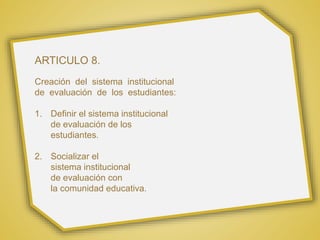 ARTICULO 8.
Creación del sistema institucional
de evaluación de los estudiantes:
1. Definir el sistema institucional
de evaluación de los
estudiantes.
2. Socializar el
sistema institucional
de evaluación con
la comunidad educativa.
 
