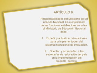 ARTÍCULO 9.
Responsabilidades del Ministerio de Ed
ucación Nacional. En cumplimiento
de las funciones establecidas en la ley,
el Ministerio de Educación Nacional
debe:
1. Expedir y actualizar orientaciones
para la implementación del
sistema institucional de evaluación.
2. Orientar y acompañar a las
secretarías de educación del país
en la implementación del
presente decreto.
 