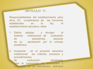 ARTÍCULO 11.
Responsabilidades del establecimiento educ
ativo. En cumplimiento de las funciones
establecidas en la ley, el
establecimiento educativo, debe:
1. Definir, adoptar y divulgar el
sistema institucional de evaluación
de estudiantes, después
de su aprobación por el consejo
académico.
2. Incorporar en el proyecto educativo
institucional los criterios, procesos y
procedimientos
de evaluación; estrategias
para la superación de debilidades y
promoción de los estudiantes, definidos
 