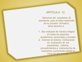 ARTÍCULO 12.
Derechos del estudiante. El
estudiante, para el mejor desarrollo
de su proceso formativo,
tiene derecho a:
1. Ser evaluado de manera integral
en todos los aspectos
académicos, personales y sociales
2. Conocer el sistema institucional
de evaluación de los
estudiantes: criterios,
procedimientos e instrumentos de
evaluación y promoción desde el
inicio de año escolar.
 