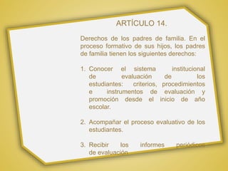 ARTÍCULO 14.
Derechos de los padres de familia. En el
proceso formativo de sus hijos, los padres
de familia tienen los siguientes derechos:
1. Conocer el sistema institucional
de evaluación de los
estudiantes: criterios, procedimientos
e instrumentos de evaluación y
promoción desde el inicio de año
escolar.
2. Acompañar el proceso evaluativo de los
estudiantes.
3. Recibir los informes periódicos
de evaluación
 