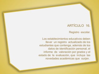 ARTÍCULO 16.
Registro escolar.
Los establecimientos educativos deben
llevar un registro actualizado de los
estudiantes que contenga, además de los
datos de identificación personal, el
informe de valoración por grados y el
estado de la evaluación, que incluya las
novedades académicas que surjan.
 