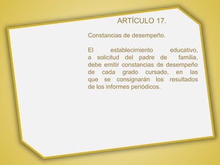 ARTÍCULO 17.
Constancias de desempeño.
El establecimiento educativo,
a solicitud del padre de familia,
debe emitir constancias de desempeño
de cada grado cursado, en las
que se consignarán los resultados
de los informes periódicos.
 