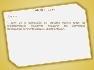 ARTÍCULO 19.
Vigencia.
A partir de la publicación del presente decreto todos los
establecimientos educativos realizarán las actividades
preparatorias pertinentes para su implementación.
 