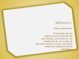 ARTÍCULO 2.
Objeto del decreto.
El presente decreto
reglamenta la evaluación del
aprendizaje y promoción de los
estudiantes de los niveles de
educación básica y media que deben
realizar los establecimientos
educativos.
 