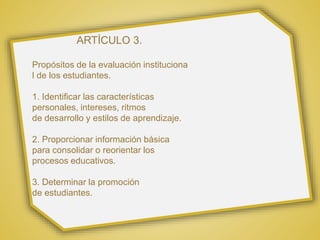 ARTÍCULO 3.
Propósitos de la evaluación instituciona
l de los estudiantes.
1. Identificar las características
personales, intereses, ritmos
de desarrollo y estilos de aprendizaje.
2. Proporcionar información básica
para consolidar o reorientar los
procesos educativos.
3. Determinar la promoción
de estudiantes.
 