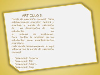ARTICULO 5.
Escala de valoración nacional: Cada
establecimiento educativo definirá y
adoptará su escala de valoración
de los desempeños de los
estudiantes en
su sistema de evaluación.
Para facilitar la movilidad de los
estudiantes entre establecimientos
educativos,
cada escala deberá expresar su equi
valencia con la escala de valoración
nacional:
• Desempeño Superior
• Desempeño Alto
• Desempeño Básico
• Desempeño Bajo
 