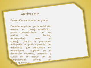 ARTÍCULO 7.
Promoción anticipada de grado.
Durante el primer período del año
escolar el consejo académico,
previo consentimiento de los
padres de familia,
recomendará ante el
consejo directivo la promoción
anticipada al grado siguiente del
estudiante que demuestre un
rendimiento superior en el
desarrollo cognitivo, personal y
social en el marco de las
competencias básicas del
grado que cursa.
 