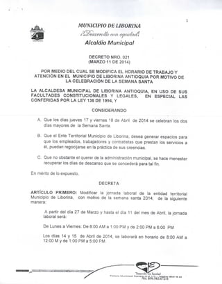 MUNICIPIO DE LIBORINA
Alcaldía Municipal
DECRETO NRO. 021
(MARZO 11 DE 2014)
POR MEDIO DEL CUAL SE MODIFICA EL HORARIO DE TRABAJO Y
ATENCIÓN EN EL MUNICIPIO DE LIBORINA ANTIOQUIA POR MOTIVO DE
LA CELEBRACIÓN DE LA SEMANA SANTA
LA ALCALDESA MUNICIPAL DE LIBORINA ANTIOQUIA, EN USO DE SUS
FACULTADES CONSTITUCIONALES Y LEGALES, EN ESPECIAL LAS
CONFERIDAS POR LA LEY 136 DE 1994, Y
CONSIDERANDO
A, Que los días jueves 17 y viernes 18 de Abril de 2014 se celebran los dos
días mayores de la Semana Santa.
B, Que el Ente Territorial Municipio de Liborina, desea generar espacios para
que los empleados, trabajadores y contratistas que prestan los servicios a
él, puedan regocijarse en la práctica de sus creencias.
C, Que no obstante el querer de la administración municipal, se hace menester
recuperar los días de descanso que se concederá para tal fin.
En mérito de lo expuesto,
DECRETA
ARTÍCULO PRIMERO: Modificar la jornada laboral de la entidad territorial
Municipio de Liborina, con motivo de la semana santa 2014, de la siguiente
manera:
A partir del día 27 de Marzo y hasta el día 11 deí mes de Abril, la jornada
laboral será:
De Lunes a Viernes: De 8:00 AM a 1:00 PM y de 2:00 PM a 6:00 PM
Los días 14 y 15 de Abril de 2014, se laborará en horario de 8:00 AM a
12:00 M y de 1:00 PM a 5:00 PM.
9[ktairoJlc tcoa Equidad
Polocio Municipal Carrero 1O g 7-~n - Telefox: BS61 te «5
Nit. 890.983.672-6
 