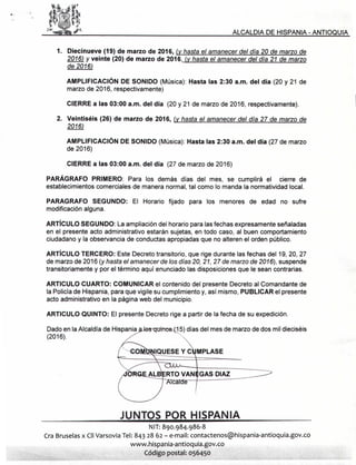 ALCALDIA DE HISPANIA - ANTIOQUIA
1. Diecinueve (19) de marzo de 2016, (v hasta el amanecer del día 20 de marzo de
2016) y veinte (20) de marzo de 2016, (v hasta el amanecer del día 21 de marzo
de 2016)
AMPLIFICACiÓN DE SONIDO (Música): Hasta las 2:30 a.m. del día (20 y 21 de
marzo de 2016, respectivamente)
CIERRE a las 03:00 a.m. del día (20 y 21 de marzo de 2016, respectivamente).
2. Veintiséis (26) de marzo de 2016, (y hasta el amanecer del día 27 de marzo de
2016)
AMPLIFICACiÓN DE SONIDO (Música): Hasta las 2:30 a.m. del día (27 de marzo
de 2016)
CIERRE a las 03:00 a.m. del día (27 de marzo de 2016)
PARÁGRAFO PRIMERO: Para los demás días del mes, se cumplirá el cierre de
establecimientos comerciales de manera normal, tal como lo manda la normatividad local.
PARAGRAFO SEGUNDO: El Horario fijado para los menores de edad no sufre
modificación alguna.
ARTíCULO SEGUNDO: La ampliación del horario para las fechas expresamente señaladas
en el presente acto administrativo estarán sujetas, en todo caso, al buen comportamiento
ciudadano y la observancia de conductas apropiadas que no alteren el orden público.
ARTíCULO TERCERO: Este Decreto transitorio, que rige durante las fechas del 19, 20, 27
de marzo de 2016 (yhasta el amanecer de los días 20,21,27 de marzo de 2016), suspende
transitoriamente y por el término aquí enunciado las disposiciones que le sean contrarias.
ARTICULO CUARTO: COMUNICAR el contenido del presente Decreto al Comandante de
la Policíade Hispania, para que vigile su cumplimiento y, así mismo, PUBLICAR el presente
acto administrativo en la página web del municipio.
ARTICULO QUINTO: El presente Decreto rige a partir de la fecha de su expedición.
Dado en la Alcaldía de Hispania
(2016).
GAS DIAZ
JUNTOS POR HISPANIA
NIT:890.984.986-8
Cra Bruselasx CIIVarsovia Tel: 843 28 62 - e-mail: contactenos@hispania-antioquia.gov.co
www.hispania-antioquia.gov.co
Código postal: 056450
 