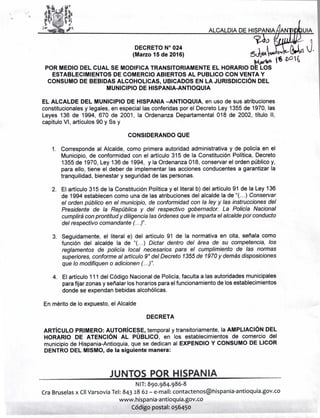 DECRETO N° 024
(Marzo 15 de 2016) t;J.,¡" lJ .....'IrYU-
POR MEDIO DEL CUAL SE MODIFICA TRANSITORIAMENTE EL HORARIO D~
ESTABLECIMIENTOS DE COMERCIO ABIERTOS AL PUBLICO CON VENTA Y
CONSUMO DE BEBIDAS ALCOHOLlCAS, UBICADOS EN LA JURISDICCiÓN DEL
MUNICIPIO DE HISPANIA-ANTIOQUIA
J.
EL ALCALDE DEL MUNICIPIO DE HISPANIA -ANTIOQUIA, en uso de sus atribuciones
constitucionales y legales, en especial las conferidas por el Decreto Ley 1355 de 1970, las
Leyes 136 de 1994, 670 de 2001, la Ordenanza Departamental 018 de 2002, título 11,
capítulo VI, artículos 90 y Ss y
CONSIDERANDO QUE
1. Corresponde al Alcalde, como primera autoridad administrativa y de policía en el
Municipio, de conformidad con el artículo 315 de la Constitución Política, Decreto
1355 de 1970, Ley 136 de 1994, y la Ordenanza 018, conservar el orden público y,
para ello, tiene el deber de implementar las acciones conducentes a garantizar la
tranquilidad, bienestar y seguridad de las personas.
2. El artículo 315 de la Constitución Política y el literal b) del artículo 91 de la Ley 136
de 1994 establecen como una de las atribuciones del alcalde la de U(... ) Conservar
el orden público en el municipio, de conformidad con la ley y las instrucciones del
Presidente de la República y del respectivo gobernador. La Policía Nacional
cumplirá con prontitud y diligencia las órdenes que le imparta el alcaldepor conducto
del respectivo comandante (...)".
3. Seguidamente, el literal e) del artículo 9~ de la normativa en cita, señala como
función del alcalde la de U( ... ) Dictar dentro del área de su competencia, los
reglamentos de policía local necesarios para el cumplimiento de las normas
superiores, conforme al artículo 9° del Decreto 1355de 1970y demás disposiciones
que lo modifiquen o adicionen (...)".
4. El artículo 111 del Código Nacional de Policía, faculta a las autoridades municipales
parafijar zonas y señalar los horarios para el funcionamiento de los establecimientos
donde se expendan bebidas alcohólicas.
En mérito de lo expuesto, el Alcalde
DECRETA
ARTíCULO PRIMERO: AUTORíCESE, temporal y transitoriamente, la AMPLIACiÓN DEL
HORARIO DE ATENCiÓN AL PÚBLICO, en los establecimientos de comercio del
municipio de Hispania-Antioquia, que se dedican al EXPENDIO Y CONSUMO DE LICOR
DENTRO DEL MISMO, de la siguiente manera:
JUNTOS POR HISPANIA
NIT: 890.984.986-8
era Bruselasx CllVarsovia Tel: 843 28 62 - e-mail: contactenos@hispania-antioquia.gov.co
www.hispania-antioquia.gov.co
Código postal: 056450
 