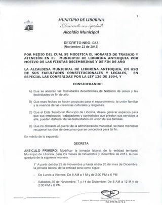 ^

MUNICIPIO DE LIBORINA

(' cc/t 6
Alcaldía Municipal
DECRETO NRO. 083
(Noviembre 23 de 2013)
POR MEDIO DEL CUAL SE MODIFICA EL HORARIO DE TRABAJO Y
ATENCIÓN EN EL MUNICIPIO DE LIBORINA ANTIOQUIA POR
MOTIVO DE LAS FIESTAS DECEMBRINAS Y DE FIN DE AÑO
LA ALCALDESA MUNICIPAL DE LIBORINA ANTIOQUIA, EN USO
DE SUS FACULTADES CONSTITUCIONALES Y LEGALES,
EN
ESPECIAL LAS CONFERIDAS POR LA LEY 136 DE 1994, Y
CONSIDERANDO:
A) Que se acercan las festividades decembrinas de Natalicio de Jesús y las
festividades de fin de año.
B) Que esas fechas se hacen propicias para el esparcimiento, la unión familiar
y la vivencia de las creencias culturales y religiosas.
C) Que el Ente Territorial Municipio de Liborina, desea generar espacios para
que sus empleados, trabajadores y contratistas que prestan sus servicios a
ella, puedan disfrutar de las festividades en unión de sus familias.
D) Que no obstante el querer de la administración municipal, se hace menester
recuperar los días de descanso que se concederá para tal fin.
En mérito de lo expuesto,
DECRETA

ARTICULO PRIMERO: Modificar la jornada laboral de la entidad territorial
Municipio de Liborina, para los meses de Noviembre y Diciembre de 2013, la cual
quedará de la siguiente manera:
1° A partir del día 25 de Noviembre y hasta el día 20 del mes de Diciembre,
la jornada laboral de la entidad será como sigue:
De Lunes a Viernes: De 8 AM a 1 M y de 2:00 PM a 6 PM
Sábados 30 de Noviembre, 7 y 14 de Diciembre: De 8 AM a 12 M y de
2:00 PM a 6 PM

•TWrrollocoii L, u i Jad
Municipal Ccirroro IO // 7-71 - Tolefox: S5O1 IR fts

Nit. 890.983.672-6

 