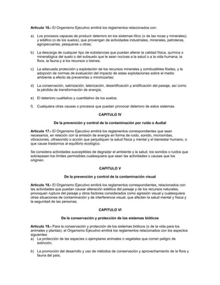 Artículo 16.- El Organismo Ejecutivo emitirá los reglamentos relacionados con:
a) Los procesos capaces de producir deterioro en los sistemas lítico (o de las rocas y minerales),
y edáfico (o de los suelos), que provengan de actividades industriales, minerales, petroleras,
agropecuarias, pesqueras u otras;
b) La descarga de cualquier tipo de substancias que puedan alterar la calidad física, química o
mineralógica del suelo o del subsuelo que le sean nocivas a la salud o a la vida humana, la
flora, la fauna y a los recursos o bienes;
c) La adecuada protección y explotación de los recursos minerales y combustibles fósiles, y la
adopción de normas de evaluación del impacto de estas explotaciones sobre el medio
ambiente a efecto de prevenirlas o minimizarlas;
d) La conservación, salinización, laterización, desertificación y aridificación del paisaje, así como
la pérdida de transformación de energía;
e) El deterioro cualitativo y cuantitativo de los suelos;
f) Cualquiera otras causas o procesos que puedan provocar deterioro de estos sistemas.
CAPITULO IV
De la prevención y control de la contaminación por ruido o Audial
Artículo 17.- El Organismo Ejecutivo emitirá los reglamentos correspondientes que sean
necesarios, en relación con la emisión de energía en forma de ruido, sonido, microondas,
vibraciones, ultrasonido o acción que perjudiquen la salud física y mental y el bienestar humano, o
que cause trastornos al equilibrio ecológico.
Se considera actividades susceptibles de degradar el ambiente y la salud, los sonidos o ruidos que
sobrepasen los límites permisibles cualesquiera que sean las actividades o causas que los
originen.
CAPITULO V
De la prevención y control de la contaminación visual
Artículo 18.- El Organismo Ejecutivo emitirá los reglamentos correspondientes, relacionados con
las actividades que puedan causar alteración estética del paisaje y de los recursos naturales,
provoquen ruptura del paisaje y otros factores considerados como agresión visual y cualesquiera
otras situaciones de contaminación y de interferencia visual, que afecten la salud mental y física y
la seguridad de las personas.
CAPITULO VI
De la conservación y protección de los sistemas bióticos
Artículo 19.- Para la conservación y protección de los sistemas bióticos (o de la vida para los
animales y plantas), el Organismo Ejecutivo emitirá los reglamentos relacionados con los aspectos
siguientes:
a) La protección de las especies o ejemplares animales o vegetales que corran peligro de
extinción;
b) La promoción del desarrollo y uso de métodos de conservación y aprovechamiento de la flora y
fauna del país;
 