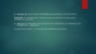  Artículo 50. EDUCACION SANITARIA EN MATERIAL DE ZOONOSIS.
Parágrafo. Se establecerán convenios para incrementar la educación
sanitaria de zoonosis.
 Artículo 51. PROHIBICION DE INSTALAR CRIADEROS DE ANIMALES EN
PERIMETROS URBANOS.
Excepciones cuando no se producen problemas sanitarios
 