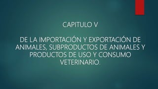 CAPITULO V
DE LA IMPORTACIÓN Y EXPORTACIÓN DE
ANIMALES, SUBPRODUCTOS DE ANIMALES Y
PRODUCTOS DE USO Y CONSUMO
VETERINARIO.
 