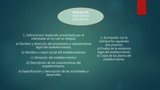 1. Solicitud por duplicado presentada por el
interesado en la cual se indique:
a) Nombre y dirección del propietario o representante
legal del establecimiento;
b) Nombre o razón social del establecimiento;
c) Ubicación del establecimiento;
d) Descripción de las características del
establecimiento.
e) Especificación y descripción de las actividades a
desarrollar
2. Acompañar con la
solicitud los siguientes
documentos:
a) Prueba de la existencia
legal del establecimiento
b) Copia de las planos del
establecimiento.
Artículo 69.
REQUISITOS
GENERALES.
 