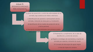 Artículo 70.
REQUISITOS ESPECIALES
PARA ZOOLOGICOS.
Acreditar que se cuenta con asistencia médico-veterinaria
b) planes de prevención y control de enfermedades de los
animales, bajo asistencia de médico veterinario.
c) Identificación de cautiverio o semicautiverio de los
animales, indicando las áreas para su movilización
d) Identificación de los medios de protección de los
y de las personas
e) Descripción de disponibilidades para primeros auxilios,
tanto para las personas como para los animales.
f) Presentación y cumplimiento, de un plan de
desinfección y control de vectores
g) Registro cronológico de nacimientos y muertes de
animales por especies, indicando las causas
h) Concepto de descargue de aguas negras
i) Visita de inspección sanitaria
 