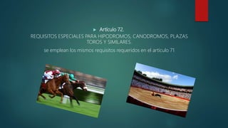  Artículo 72.
REQUISITOS ESPECIALES PARA HIPODROMOS, CANODROMOS, PLAZAS
TOROS Y SIMILARES.
se emplean los mismos requisitos requeridos en el articulo 71
 