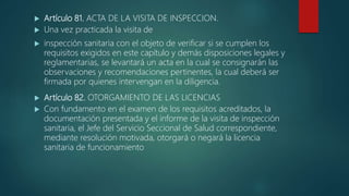  Artículo 81. ACTA DE LA VISITA DE INSPECCION.
 Una vez practicada la visita de
 inspección sanitaria con el objeto de verificar si se cumplen los
requisitos exigidos en este capítulo y demás disposiciones legales y
reglamentarias, se levantará un acta en la cual se consignarán las
observaciones y recomendaciones pertinentes, la cual deberá ser
firmada por quienes intervengan en la diligencia.
 Artículo 82. OTORGAMIENTO DE LAS LICENCIAS
 Con fundamento en el examen de los requisitos acreditados, la
documentación presentada y el informe de la visita de inspección
sanitaria, el Jefe del Servicio Seccional de Salud correspondiente,
mediante resolución motivada, otorgará o negará la licencia
sanitaria de funcionamiento
 