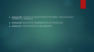  Artículo 89. LICENCIA O SALVOCONDUCTOS PARA L MOVILIZACION
INTERNA DE ANIMALES
 Artículo 90. REQUISITOS SANITARIOS DE LOS VEHICULOS
 Artículo 91. CERTIFICADOS DE VACUNACION
 