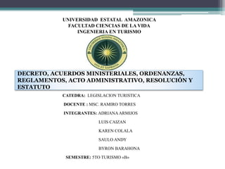 UNIVERSIDAD ESTATAL AMAZONICA
FACULTAD CIENCIAS DE LA VIDA
INGENIERIA EN TURISMO
CATEDRA: LEGISLACION TURISTICA
DOCENTE : MSC. RAMIRO TORRES
INTEGRANTES: ADRIANAARMIJOS
LUIS CAIZAN
KAREN COLALA
SAULO ANDY
BYRON BARAHONA
SEMESTRE: 5TO TURISMO «B»
DECRETO, ACUERDOS MINISTERIALES, ORDENANZAS,
REGLAMENTOS, ACTO ADMINISTRATIVO, RESOLUCIÓN Y
ESTATUTO
 