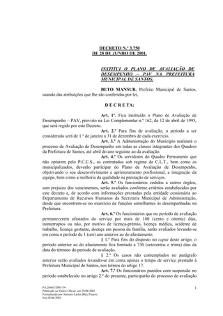 DECRETO N.º 3.750
                                      DE 28 DE JUNHO DE 2001.


                                              INSTITUI O PLANO DE AVALIAÇÃO DE
                                              DESEMPENHO – PAV NA PREFEITURA
                                              MUNICIPAL DE SANTOS.

                                BETO MANSUR, Prefeito Municipal de Santos,
usando das atribuições que lhe são conferidas por lei,

                                               D E C R E TA:

                                  Art. 1º. Fica instituído o Plano de Avaliação de
Desempenho – PAV, previsto na Lei Complementar n.º 162, de 12 de abril de 1995,
que será regido por este Decreto.
                                  Art. 2.º Para fins de avaliação, o período a ser
considerado será de 1.º de janeiro a 31 de dezembro de cada exercício.
                                  Art. 3.º A Administração do Município realizará o
processo de Avaliação de Desempenho em todas as classes integrantes dos Quadros
da Prefeitura de Santos, até abril do ano seguinte ao da avaliação.
                                  Art. 4.º Os servidores do Quadro Permanente que
não optarem pelo P.C.C.S., os contratados sob regime de C.L.T., bem como os
municipalizados, deverão participar do Plano de Avaliação de Desempenho,
objetivando o seu desenvolvimento e aprimoramento profissional, a integração da
equipe, bem como a melhoria da qualidade na prestação de serviços.
                                  Art. 5.º Os funcionários cedidos a outros órgãos,
sem prejuízo dos vencimentos, serão avaliados conforme critérios estabelecidos por
este decreto e, de acordo com informações prestadas pela entidade cessionária ao
Departamento de Recursos Humanos da Secretaria Municipal de Administração,
desde que encontrem-se no exercício de funções semelhantes às desempenhadas na
Prefeitura.
                                  Art. 6.º Os funcionários que no período de avaliação
permanecerem afastados do serviço por mais de 180 (cento e oitenta) dias,
ininterruptos ou não, por motivo de licença-prêmio, licença médica, acidente de
trabalho, licença gestante, doença em pessoa da família, serão avaliados levando-se
em conta o período de 1 (um) ano anterior ao do afastamento.
                                  § 1.º Para fins do disposto no caput deste artigo, o
período anterior ao do afastamento fica limitado a 730 (setecentos e trinta) dias da
data do término do período de avaliação.
                                  § 2.º Os casos não contemplados no parágrafo
anterior serão avaliados levando-se em conta apenas o tempo de serviço prestado à
Prefeitura Municipal de Santos, nos termos do artigo 17.
                                  Art. 7.º Os funcionários punidos com suspensão no
período estabelecido no artigo 2.º do presente, participarão do processo de avaliação

PA:26663/2001-54                                                                    1
Publicado no Diário Oficial em 29/06/2001
Formalizado por Antonio Carlos Bley Pizarro
Em:28/06/2001
 