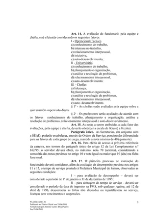 Art. 14. A avaliação do funcionário pela equipe e
chefia, será efetuada considerando os seguintes fatores:
                                  I - Operacional/Técnico
                                  a) conhecimento de trabalho,
                                  b) interesse no trabalho,
                                  c) relacionamento interpessoal,
                                  d) iniciativa,
                                  e) auto-desenvolvimento;
                                  II - Universitário
                                  a) conhecimento do trabalho,
                                  b) planejamento e organização,
                                  c) análise e resolução de problemas,
                                  d) relacionamento interpessoal,
                                  e) auto-desenvolvimento;
                                  III - Chefias
                                  a) liderança,
                                  b) planejamento e organização,
                                  c) análise e resolução de problemas,
                                  d) relacionamento interpessoal,
                                  e) auto- desenvolvimento.
                                  § 1º - As chefias serão avaliadas pela equipe sobre a
qual mantém supervisão direta.
                                  § 2º - Os professores serão avaliados de acordo com
os fatores conhecimento do trabalho, planejamento e organização, análise e
resolução de problemas, relacionamento interpessoal e auto-desenvolvimento.
                                  Art. 15. As notas a serem atribuídas a cada fator das
avaliações, pela equipe e chefia, deverão obedecer a escala de 0(zero) a 8 (oito).
                                  Parágrafo único. As Secretarias, em conjunto com
a SEAD, poderão estabelecer, através de Ordem de Serviço, ponderação diferenciada
para os fatores de cada grupo de cargo, mantida a nota máxima de 40 (quarenta).
                                  Art. 16. Para efeito de acesso à próxima referência
da carreira, nos termos do parágrafo único do artigo 12 da Lei Complementar n.º
162/95, o servidor deverá obter, no máximo, nota 70 (setenta), considerando a
somatória das notas previstas no artigo 10 e nota igual ou maior que 10 (dez) na ficha
funcional.
                                  Art. 17. O primeiro processo de avaliação do
funcionário deverá considerar, além da avaliação de desempenho prevista nos artigos
11 a 15, o tempo de serviço prestado à Prefeitura Municipal de Santos, observadas as
seguintes condições:
                                  I – para avaliação de desempenho – deverá ser
considerado o período de 1º de janeiro a 31 de dezembro de 1995;
                                  II – para contagem do tempo de serviço – deverá ser
considerado o período da data do ingresso na PMS, sob qualquer regime, até 12 de
abril de 1996, descontadas as faltas não abonadas ou injustificadas ao serviço,
licenças sem vencimentos e suspensões.

PA:26663/2001-54                                                                     3
Publicado no Diário Oficial em 29/06/2001
Formalizado por Antonio Carlos Bley Pizarro
Em:28/06/2001
 