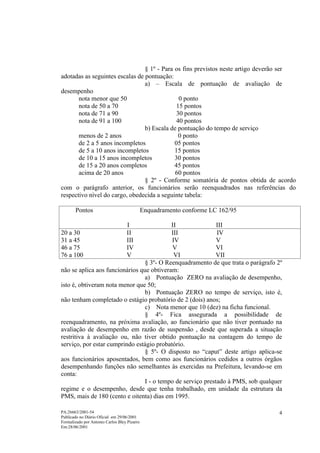 § 1º - Para os fins previstos neste artigo deverão ser
adotadas as seguintes escalas de pontuação:
                                 a) – Escala de pontuação de avaliação de
desempenho
       nota menor que 50                       0 ponto
       nota de 50 a 70                        15 pontos
       nota de 71 a 90                        30 pontos
       nota de 91 a 100                       40 pontos
                                 b) Escala de pontuação do tempo de serviço
       menos de 2 anos                         0 ponto
       de 2 a 5 anos incompletos             05 pontos
       de 5 a 10 anos incompletos            15 pontos
       de 10 a 15 anos incompletos           30 pontos
       de 15 a 20 anos completos             45 pontos
       acima de 20 anos                      60 pontos
                                 § 2º - Conforme somatória de pontos obtida de acordo
com o parágrafo anterior, os funcionários serão reenquadrados nas referências do
respectivo nível do cargo, obedecida a seguinte tabela:

       Pontos                                 Enquadramento conforme LC 162/95

                                   I       II                III
20 a 30                            II      III               IV
31 a 45                            III     IV                V
46 a 75                            IV       V                VI
76 a 100                           V        VI               VII
                                 § 3º- O Reenquadramento de que trata o parágrafo 2º
não se aplica aos funcionários que obtiveram:
                                 a) Pontuação ZERO na avaliação de desempenho,
isto é, obtiveram nota menor que 50;
                                 b) Pontuação ZERO no tempo de serviço, isto é,
não tenham completado o estágio probatório de 2 (dois) anos;
                                 c) Nota menor que 10 (dez) na ficha funcional.
                                 § 4º- Fica assegurada a possibilidade de
reenquadramento, na próxima avaliação, ao funcionário que não tiver pontuado na
avaliação de desempenho em razão de suspensão , desde que superada a situação
restritiva à avaliação ou, não tiver obtido pontuação na contagem do tempo de
serviço, por estar cumprindo estágio probatório.
                                 § 5º- O disposto no “caput” deste artigo aplica-se
aos funcionários aposentados, bem como aos funcionários cedidos a outros órgãos
desempenhando funções não semelhantes às exercidas na Prefeitura, levando-se em
conta:
                                 I - o tempo de serviço prestado à PMS, sob qualquer
regime e o desempenho, desde que tenha trabalhado, em unidade da estrutura da
PMS, mais de 180 (cento e oitenta) dias em 1995.

PA:26663/2001-54                                                                  4
Publicado no Diário Oficial em 29/06/2001
Formalizado por Antonio Carlos Bley Pizarro
Em:28/06/2001
 