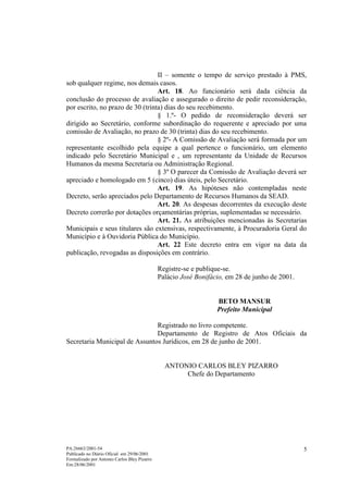 II – somente o tempo de serviço prestado à PMS,
sob qualquer regime, nos demais casos.
                                  Art. 18. Ao funcionário será dada ciência da
conclusão do processo de avaliação e assegurado o direito de pedir reconsideração,
por escrito, no prazo de 30 (trinta) dias do seu recebimento.
                                  § 1.º- O pedido de reconsideração deverá ser
dirigido ao Secretário, conforme subordinação do requerente e apreciado por uma
comissão de Avaliação, no prazo de 30 (trinta) dias do seu recebimento.
                                  § 2º- A Comissão de Avaliação será formada por um
representante escolhido pela equipe a qual pertence o funcionário, um elemento
indicado pelo Secretário Municipal e , um representante da Unidade de Recursos
Humanos da mesma Secretaria ou Administração Regional.
                                  § 3º O parecer da Comissão de Avaliação deverá ser
apreciado e homologado em 5 (cinco) dias úteis, pelo Secretário.
                                  Art. 19. As hipóteses não contempladas neste
Decreto, serão apreciados pelo Departamento de Recursos Humanos da SEAD.
                                  Art. 20. As despesas decorrentes da execução deste
Decreto correrão por dotações orçamentárias próprias, suplementadas se necessário.
                                  Art. 21. As atribuições mencionadas às Secretarias
Municipais e seus titulares são extensivas, respectivamente, à Procuradoria Geral do
Município e à Ouvidoria Pública do Município.
                                  Art. 22 Este decreto entra em vigor na data da
publicação, revogadas as disposições em contrário.

                                              Registre-se e publique-se.
                                              Palácio José Bonifácio, em 28 de junho de 2001.


                                                                  BETO MANSUR
                                                                  Prefeito Municipal

                               Registrado no livro competente.
                               Departamento de Registro de Atos Oficiais da
Secretaria Municipal de Assuntos Jurídicos, em 28 de junho de 2001.


                                                ANTONIO CARLOS BLEY PIZARRO
                                                     Chefe do Departamento




PA:26663/2001-54                                                                                5
Publicado no Diário Oficial em 29/06/2001
Formalizado por Antonio Carlos Bley Pizarro
Em:28/06/2001
 