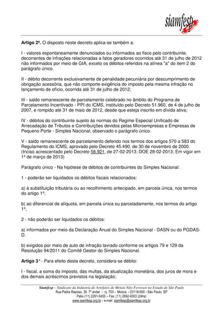 Siamfesp – Sindicato da Indústria de Artefatos de Metais Não Ferrosos no Estado de São Paulo
Rua Padre Raposo, 39 7º andar - cj. 703 - Mooca - 03118-000 - São Paulo SP
Pabx (11) 2291-5455 – Fax: (11) 2692-9303 (24hs)
www.siamfesp.org.br - e-mail: siamfesp@siamfesp.org.br
Artigo 2º. O disposto neste decreto aplica-se também a:
I - valores espontaneamente denunciados ou informados ao fisco pelo contribuinte,
decorrentes de infrações relacionadas a fatos geradores ocorridos até 31 de julho de 2012
não informados por meio de GIA, exceto os débitos referidos na alínea "a" do item 2 do
parágrafo único.
II - débito decorrente exclusivamente de penalidade pecuniária por descumprimento de
obrigação acessória, que não comporte exigência do imposto pela mesma infração no
lançamento de ofício, ocorrida até 31 de julho de 2012;
III - saldo remanescente de parcelamento celebrado no âmbito do Programa de
Parcelamento Incentivado - PPI do ICMS, instituído pelo Decreto 51.960, de 4 de julho de
2007, e rompido até 31 de maio de 2012, desde que esteja inscrito em dívida ativa;
IV - débitos do contribuinte sujeito às normas do Regime Especial Unificado de
Arrecadação de Tributos e Contribuições devidos pelas Microempresas e Empresas de
Pequeno Porte - Simples Nacional, observado o parágrafo único.
V - saldo remanescente de parcelamento deferido nos termos dos artigos 570 a 583 do
Regulamento do ICMS, aprovado pelo Decreto 45.490, de 30 de novembro de 2000.
(Inciso acrescentado pelo Decreto 58.921, de 27-02-2013; DOE 28-02-2013; Em vigor em
1º de março de 2013)
Parágrafo único - Na hipótese de débitos de contribuintes do Simples Nacional:
1 - poderão ser liquidados os débitos fiscais relacionados:
a) à substituição tributária ou ao recolhimento antecipado, em parcela única, nos termos
do artigo 1º;
b) ao diferencial de alíquota, em parcela única ou parceladamente, nos termos do artigo
1º;
2 - não poderão ser liquidados os débitos:
a) informados por meio da Declaração Anual do Simples Nacional - DASN ou do PGDAS-
D.
b) exigidos por meio de auto de infração lavrado conforme os artigos 79 e 129 da
Resolução 94/2011 do Comitê Gestor do Simples Nacional.
Artigo 3°- Para efeito deste decreto, considera-se débito:
I - fiscal, a soma do imposto, das multas, da atualização monetária, dos juros de mora e
dos demais acréscimos previstos na legislação;
 