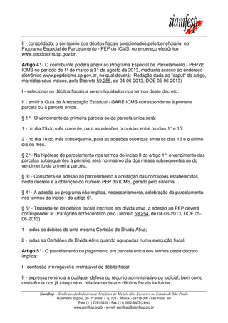 Siamfesp – Sindicato da Indústria de Artefatos de Metais Não Ferrosos no Estado de São Paulo
Rua Padre Raposo, 39 7º andar - cj. 703 - Mooca - 03118-000 - São Paulo SP
Pabx (11) 2291-5455 – Fax: (11) 2692-9303 (24hs)
www.siamfesp.org.br - e-mail: siamfesp@siamfesp.org.br
II - consolidado, o somatório dos débitos fiscais selecionados pelo beneficiário, no
Programa Especial de Parcelamento - PEP do ICMS, no endereço eletrônico
www.pepdoicms.sp.gov.br.
Artigo 4°- O contribuinte poderá aderir ao Programa Especial de Parcelamento - PEP do
ICMS no período de 1º de março a 31 de agosto de 2013, mediante acesso ao endereço
eletrônico www.pepdoicms.sp.gov.br, no qual deverá: (Redação dada ao "caput" do artigo,
mantidos seus incisos, pelo Decreto 59.255, de 04-06-2013, DOE 05-06-2013)
I - selecionar os débitos fiscais a serem liquidados nos termos deste decreto;
II - emitir a Guia de Arrecadação Estadual - GARE-ICMS correspondente à primeira
parcela ou à parcela única.
§ 1°- O vencimento da primeira parcela ou da parcela única será:
1 - no dia 25 do mês corrente, para as adesões ocorridas entre os dias 1°e 15;
2 - no dia 10 do mês subsequente, para as adesões ocorridas entre os dias 16 e o último
dia do mês.
§ 2°- Na hipótese de parcelamento nos termos do inciso II do artigo 1°, o vencimento das
parcelas subsequentes à primeira será no mesmo dia dos meses subsequentes ao do
vencimento da primeira parcela.
§ 3º - Considera-se adesão ao parcelamento a aceitação das condições estabelecidas
neste decreto e a obtenção do número PEP do ICMS, gerado pelo sistema.
§ 4º - A adesão ao programa não implica, necessariamente, celebração do parcelamento,
nos termos do inciso I do artigo 6º.
§ 5º - Tratando-se de débitos fiscais inscritos em dívida ativa, a adesão ao PEP deverá
corresponder a: (Parágrafo acrescentado pelo Decreto 59.254, de 04-06-2013, DOE 05-
06-2013)
1 - todos os débitos de uma mesma Certidão de Dívida Ativa;
2 - todas as Certidões de Dívida Ativa quando agrupadas numa execução fiscal.
Artigo 5°- O parcelamento ou pagamento em parcela única nos termos deste decreto
implica:
I - confissão irrevogável e irretratável do débito fiscal;
II - expressa renúncia a qualquer defesa ou recurso administrativo ou judicial, bem como
desistência dos já interpostos, relativamente aos débitos fiscais incluídos.
 