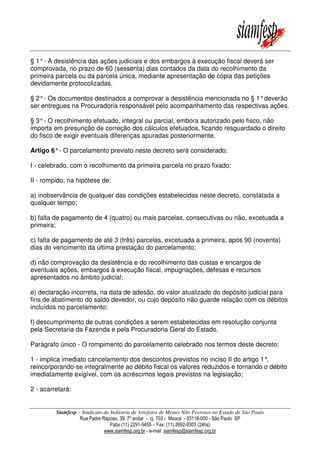 Siamfesp – Sindicato da Indústria de Artefatos de Metais Não Ferrosos no Estado de São Paulo
Rua Padre Raposo, 39 7º andar - cj. 703 - Mooca - 03118-000 - São Paulo SP
Pabx (11) 2291-5455 – Fax: (11) 2692-9303 (24hs)
www.siamfesp.org.br - e-mail: siamfesp@siamfesp.org.br
§ 1°- A desistência das ações judiciais e dos embargos à execução fiscal deverá ser
comprovada, no prazo de 60 (sessenta) dias contados da data do recolhimento da
primeira parcela ou da parcela única, mediante apresentação de cópia das petições
devidamente protocolizadas.
§ 2°- Os documentos destinados a comprovar a desistência mencionada no § 1°deverão
ser entregues na Procuradoria responsável pelo acompanhamento das respectivas ações.
§ 3°- O recolhimento efetuado, integral ou parcial, embora autorizado pelo fisco, não
importa em presunção de correção dos cálculos efetuados, ficando resguardado o direito
do fisco de exigir eventuais diferenças apuradas posteriormente.
Artigo 6°- O parcelamento previsto neste decreto será considerado:
I - celebrado, com o recolhimento da primeira parcela no prazo fixado;
II - rompido, na hipótese de:
a) inobservância de qualquer das condições estabelecidas neste decreto, constatada a
qualquer tempo;
b) falta de pagamento de 4 (quatro) ou mais parcelas, consecutivas ou não, excetuada a
primeira;
c) falta de pagamento de até 3 (três) parcelas, excetuada a primeira, após 90 (noventa)
dias do vencimento da última prestação do parcelamento;
d) não comprovação da desistência e do recolhimento das custas e encargos de
eventuais ações, embargos à execução fiscal, impugnações, defesas e recursos
apresentados no âmbito judicial;
e) declaração incorreta, na data de adesão, do valor atualizado do depósito judicial para
fins de abatimento do saldo devedor, ou cujo depósito não guarde relação com os débitos
incluídos no parcelamento;
f) descumprimento de outras condições a serem estabelecidas em resolução conjunta
pela Secretaria da Fazenda e pela Procuradoria Geral do Estado.
Parágrafo único - O rompimento do parcelamento celebrado nos termos deste decreto:
1 - implica imediato cancelamento dos descontos previstos no inciso II do artigo 1°,
reincorporando-se integralmente ao débito fiscal os valores reduzidos e tornando o débito
imediatamente exigível, com os acréscimos legais previstos na legislação;
2 - acarretará:
 