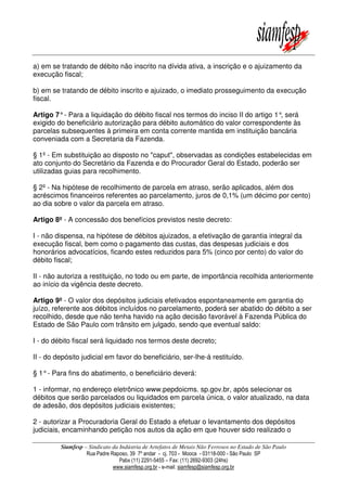 Siamfesp – Sindicato da Indústria de Artefatos de Metais Não Ferrosos no Estado de São Paulo
Rua Padre Raposo, 39 7º andar - cj. 703 - Mooca - 03118-000 - São Paulo SP
Pabx (11) 2291-5455 – Fax: (11) 2692-9303 (24hs)
www.siamfesp.org.br - e-mail: siamfesp@siamfesp.org.br
a) em se tratando de débito não inscrito na dívida ativa, a inscrição e o ajuizamento da
execução fiscal;
b) em se tratando de débito inscrito e ajuizado, o imediato prosseguimento da execução
fiscal.
Artigo 7°- Para a liquidação do débito fiscal nos termos do inciso II do artigo 1°, será
exigido do beneficiário autorização para débito automático do valor correspondente às
parcelas subsequentes à primeira em conta corrente mantida em instituição bancária
conveniada com a Secretaria da Fazenda.
§ 1º - Em substituição ao disposto no "caput", observadas as condições estabelecidas em
ato conjunto do Secretário da Fazenda e do Procurador Geral do Estado, poderão ser
utilizadas guias para recolhimento.
§ 2º - Na hipótese de recolhimento de parcela em atraso, serão aplicados, além dos
acréscimos financeiros referentes ao parcelamento, juros de 0,1% (um décimo por cento)
ao dia sobre o valor da parcela em atraso.
Artigo 8º - A concessão dos benefícios previstos neste decreto:
I - não dispensa, na hipótese de débitos ajuizados, a efetivação de garantia integral da
execução fiscal, bem como o pagamento das custas, das despesas judiciais e dos
honorários advocatícios, ficando estes reduzidos para 5% (cinco por cento) do valor do
débito fiscal;
II - não autoriza a restituição, no todo ou em parte, de importância recolhida anteriormente
ao início da vigência deste decreto.
Artigo 9º - O valor dos depósitos judiciais efetivados espontaneamente em garantia do
juízo, referente aos débitos incluídos no parcelamento, poderá ser abatido do débito a ser
recolhido, desde que não tenha havido na ação decisão favorável à Fazenda Pública do
Estado de São Paulo com trânsito em julgado, sendo que eventual saldo:
I - do débito fiscal será liquidado nos termos deste decreto;
II - do depósito judicial em favor do beneficiário, ser-lhe-á restituído.
§ 1°- Para fins do abatimento, o beneficiário deverá:
1 - informar, no endereço eletrônico www.pepdoicms. sp.gov.br, após selecionar os
débitos que serão parcelados ou liquidados em parcela única, o valor atualizado, na data
de adesão, dos depósitos judiciais existentes;
2 - autorizar a Procuradoria Geral do Estado a efetuar o levantamento dos depósitos
judiciais, encaminhando petição nos autos da ação em que houver sido realizado o
 