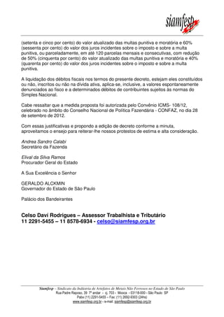 Siamfesp – Sindicato da Indústria de Artefatos de Metais Não Ferrosos no Estado de São Paulo
Rua Padre Raposo, 39 7º andar - cj. 703 - Mooca - 03118-000 - São Paulo SP
Pabx (11) 2291-5455 – Fax: (11) 2692-9303 (24hs)
www.siamfesp.org.br - e-mail: siamfesp@siamfesp.org.br
(setenta e cinco por cento) do valor atualizado das multas punitiva e moratória e 60%
(sessenta por cento) do valor dos juros incidentes sobre o imposto e sobre a multa
punitiva, ou parceladamente, em até 120 parcelas mensais e consecutivas, com redução
de 50% (cinquenta por cento) do valor atualizado das multas punitiva e moratória e 40%
(quarenta por cento) do valor dos juros incidentes sobre o imposto e sobre a multa
punitiva.
A liquidação dos débitos fiscais nos termos do presente decreto, estejam eles constituídos
ou não, inscritos ou não na dívida ativa, aplica-se, inclusive, a valores espontaneamente
denunciados ao fisco e a determinados débitos de contribuintes sujeitos às normas do
Simples Nacional.
Cabe ressaltar que a medida proposta foi autorizada pelo Convênio ICMS- 108/12,
celebrado no âmbito do Conselho Nacional de Política Fazendária - CONFAZ, no dia 28
de setembro de 2012.
Com essas justificativas e propondo a edição de decreto conforme a minuta,
aproveitamos o ensejo para reiterar-lhe nossos protestos de estima e alta consideração.
Andrea Sandro Calabi
Secretário da Fazenda
Elival da Silva Ramos
Procurador Geral do Estado
A Sua Excelência o Senhor
GERALDO ALCKMIN
Governador do Estado de São Paulo
Palácio dos Bandeirantes
Celso Daví Rodrigues – Assessor Trabalhista e Tributário
11 2291-5455 – 11 8578-6934 - celso@siamfesp.org.br
 