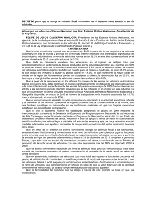 DECRETO por el que se otorga un estímulo fiscal relacionado con el impuesto sobre tenencia o uso de
vehículos.

Al margen un sello con el Escudo Nacional, que dice: Estados Unidos Mexicanos.- Presidencia de
la República.
     FELIPE DE JESÚS CALDERÓN HINOJOSA, Presidente de los Estados Unidos Mexicanos, en
ejercicio de la facultad que me confiere el artículo 89, fracción I, de la Constitución Política de los Estados
Unidos Mexicanos, con fundamento en los artículos 39, fracción III, del Código Fiscal de la Federación, y
31 y 34 de la Ley Orgánica de la Administración Pública Federal, y
                                             CONSIDERANDO
     Que la crisis económica mundial que se presentó en 2009 impactó de forma negativa a la industria
automotriz en todo el mundo y provocó en el mercado interno mexicano una contracción significativa de
esta industria, reduciéndose la venta de vehículos nuevos en un 26.3% en ese año y presentándose en el
primer trimestre de 2010 una caída adicional de 3.3%;
     Que dada su naturaleza duradera, las variaciones en el ingreso se reflejan más que
proporcionalmente en la demanda de bienes producidos por la industria automotriz; así, mientras en 2009
el producto interno bruto de la economía mexicana disminuyó 6.5% anual en términos reales, el número
de vehículos automotores ligeros vendidos en nuestro país se redujo el cuádruple, es decir 26.3% anual,
lo que obligó a la industria a ajustar su planta laboral en 18.2%, lo cual representó la mayor caída en
ventas en la región de Norteamérica donde, sin considerar a México, la disminución fue de 20.0%, en
tanto que a nivel global las ventas de vehículos nuevos descendieron sólo 4.0%;
     Que a pesar de la recuperación en los últimos dos meses de las ventas de vehículos automotores
ligeros en nuestro país, éstas continúan en niveles significativamente por debajo de los observados previo
a la crisis internacional; específicamente las ventas del periodo enero-mayo de 2010 fueron inferiores en
28.0% a las del mismo periodo de 2008, situación que se ha reflejado en el empleo en esta industria, ya
que de acuerdo con la última Encuesta Industrial Mensual Ampliada del Instituto Nacional de Estadística y
Geografía disponible, en marzo de 2010 el número de trabajadores en la industria automotriz fue 15.7%
menor al observado en marzo de 2008;
     Que el comportamiento señalado no sólo representa una afectación a la actividad económica referida
y al bienestar de las familias cuya fuente de ingreso proviene directa o indirectamente de la misma, sino
que también constituye un menoscabo en las condiciones materiales en que los hogares mexicanos
satisfacen sus necesidades de transporte;
     Que si bien el Gobierno Federal ha establecido programas de apoyo en 2009 mediante la
instrumentación, a través de la Secretaría de Economía, del Programa para el Desarrollo de las Industrias
de Alta Tecnología, específicamente mediante el Programa de Renovación Vehicular con un fondo de
doscientos cincuenta millones de pesos, mediante el cual se apoyó la venta de trece mil cuatrocientas
veintiún unidades y se estima llegar a dieciséis mil seiscientas sesenta y seis, se hace necesario adoptar
medidas adicionales que ayuden a consolidar la recuperación económica del sector automotriz después
de la crisis;
     Que en virtud de lo anterior, se estima conveniente otorgar un estímulo fiscal a los fabricantes,
ensambladores, distribuidores y comerciantes en el ramo de vehículos, que opten por pagar el impuesto
sobre tenencia o uso de vehículos, federal o local, correspondiente a los vehículos nuevos que, a partir de
la entrada en vigor del presente ordenamiento y hasta el 31 de diciembre de 2011, enajenen a personas
físicas, cuyo valor total no exceda de doscientos cincuenta mil pesos, considerando que en México el
promedio de la venta anual de vehículos con ese valor representa más del 90% en el periodo 2000 a
2009;
     Que se estima conveniente establecer un límite al estímulo fiscal para los vehículos cuyo valor total
exceda de doscientos cincuenta mil pesos, considerando el promedio de la venta anual de vehículos
antes señalado;
     Que en ese sentido, tratándose de vehículos cuyo valor total sea superior a doscientos cincuenta mil
pesos, el estímulo fiscal consistirá en un crédito equivalente al monto del impuesto sobre tenencia o uso
de vehículos, federal o local, pagado por los fabricantes, ensambladores, distribuidores o comerciantes en
el ramo de vehículos, que correspondería al vehículo en caso de que su valor total fuera de la cantidad
anteriormente mencionada, ya que su compra refleja un poder adquisitivo superior;
     Que la temporalidad del beneficio que se otorga a través de este Decreto se basa en que las
expectativas
 