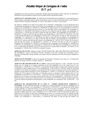 Alcaldía Mayor de Cartagena de Indias
                                 D.T. y C.
entendiendo ésta como un terreno sin desarrollar ubicado dentro del perímetro urbano, ápto para la instalación y
suministro de servicios públicos, dentro del cual se pueden autorizar desarrollos urbanos.

ARTÍCULO 277: DELIMITACIÓN. EL PROYECTO INTEGRADO DE CHAMBACU se desarrollará sobre el
espacio urbano comprendido entre la Carrera 14 del Barrio Torices, la Calle 40 del mismo barrio, sector Papayal; e
Lago del Cabrero, la laguna de Chambacú , la Calle 31 del Espinal y la Carrera 13 de ese barrio.

Sus límites se obtienen de la unión de los puntos que se enumeran a continuación: (1) En la intersección de la
Avenida Pedro de Heredia y la Carrera 14 de Torices, con coordenadas: N:1´645.003.68 y E:839.876.92; (2) sobre la
carrera 14, con coordenadas N: 1´645.205 y E: 839.892.20; (3) sobre la carrera 14, con coordenadas: N:1.645.273 y
E:840.029.12; (4) en la intersección de la Carrera 14 y la Calle 40de Torices, sector Papayal, con coordenadas: N:
1´645.489.95 y E: 840.109.07; (5)al finalizar la Calle 40, en la orilla del Lago del Cabrero, con coordenadas: N:
1´645.653.80 y E: 839.943.20; (6) sobre la orilla del Lago del Cabrero, con coordenadas N:1´645.510,80 y E:
839.809.50; (13) sobre la orilla del lago del Cabrero, con coordenadas N: 1´645.510.80 y E: 839.693.50; (14) sobre
la orilla del lago del Cabrero, con coordenadas N:1´645.441.50 y E: 839.624.50; (15) sobre la orilla del Cabrero con
coordenadas N: 1´645.441.50 y E: 839.590.50; (16) sobre la orilla del lago del Cabrero, con coordenadas N:
1´645.365.80 y E: 839.510.50; (17) sobre la orilla del lago del Cabrero, con coordenadas N: 1´645.365.80 y E:
839.510; (18) sobre la orilla del lago del Cabrero, con coordenadas N: 1´645.321.50 y E: 839.467.50; (9) sobre la
orilla del lago del Cabrero, con coordenadas N: 1´645.210 y E: 839.410; (19) sobre la orilla de la Laguna de
Chambacú, con coordenadas N: 1´644.921 y E: 839.662.50; (10) corresponde a las coordenadas N: 1´644.997.50 y
E: 839.718; (11) corresponde a las coordenadas N: 1´645.061.20 y E: 839.764.10 en las vecindades de la calzada Sur
de la Avenida Pedro de Heredia; (12) en la intersección de la Avenida Pedro de Heredia y la Carrera 14, con
coordenadas N: 1´644.981.60 y E: 839.857.0 y el punto (1) inicial.

ARTÍCULO 278: PLANO. Adóptese el plano “DELIMITACION DEL AREA DEL PROYECTO INTEGRADO
DE CHAMBACU”, anexo a este Decreto de fecha noviembre 14 de 1995 y firmado por el Presidente y por el
Secretario del Honorable Concejo Distrital, como plano oficial de delimitación del área del proyecto integrado de
Chambacú.

ARTÍCULO 279: DIVISIÓN. El proyecto integrado de Chambacú se dividirá en tres zonas, así: A. Recreacional
deportiva, B. Parque recreativo, turístico, cultural y C. Multicentro.

ARTÍCULO 280: DELIMITACIÓN DE LA ZONA A Recreacional deportiva, (5 Ha.) Partiendo del punto
                                                             .
número uno (1) situado en el extremo suroriental de este lote colindando con el lote número uno (1), con
coordenadas N: 1´645.003.68 y E: 839.876.92 y a una distancia de 558.81 metros en línea curva en dirección noreste
se encuentra el punto número nueve (9) con coordenadas N: 1´645.210.00 y E: 839.410 a partir de este punto
colindante con la Laguna de Chambacú a una distancia de 498.78 metros en dirección sureste en línea quebrada, se
encuentra el punto número diecinueve (19) de coordenadas N: 1´644.921 y E: 839.662.50. Desde este punto a una
distancia de 173.14 metros en línea recta y en dirección noreste se encuentra el punto número once (11) con
coordenadas N:1´645.061.20 y E: 839.764.10 . A partir de este punto en línea recta en dirección sureste a una
distancia de 122.34 metros se encuentra el punto número doce (12) con coordenadas N: 1´644.981.60 y E: 839.857.
Desde este punto en línea recta en dirección noreste a una distancia de 29.74 metros llegamos al punto número uno
(1) que fue el punto de partida de esta descripción y cuyas coordenadas ya se anunciaron. Area: 32.409,70 M² - 3,24
Ha.

ARTÍCULO 281: DELIMITACIÓN DE LA ZONA B – PARQUE RECREATIVO, TURÍSTICO Y
CULTURAL. (13 Ha.) Partiendo del punto (1) situado en el extremo suroriental de este lote colindando con la
Avenida Pedro de Heredia y con coordenadas N: 1´645.003.68 y E: 839.876.92 y a una distancia de 232.07 metros
en línea quebrada y en dirección Noreste se encuentra el punto (2) cuyas coordenadas son: N: 1´645.205 y E:
839.992.20; a partir del punto (2) a una distancia de 365.25 metros en línea quebrada y en dirección noroeste se
encuentra el punto número (8) cuyas coordenadas son: N: 1´645.432.80 y E: 839.714.40; desde este punto a una
distancia de 134.97 metros en línea curva, colindando con los lotes 2 y 3 en dirección noreste se encuentra el punto
número (6) de coordenadas N: 1´645.510.80 y E: 839.809.50; a partir de este punto (13) sobre la orilla del lago del
Cabrero, con coordenadas N: 1´645.510.80 y E: 839.693.50; (14) sobre la orilla del lago del Cabrero, con
 