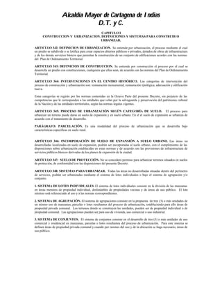 Alcaldía Mayor de Cartagena de Indias
                                  D.T. y C.
                                   CAPITULO I
      CONSTRUCCION Y URBANIZACION. DEFINICIONES Y SISTEMAS PARA CONSTRUIR O
                                  URBANIZAR.

ARTICULO 342: DEFINICION DE URBANIZACION. Se entiende por urbanización, el proceso mediante el cual
un predio se subdivide o se lotifica para crear espacios abiertos públicos o privados, dotados de obras de infraestructura
y de los demás servicios básicos que permitan la construcción de un conjunto de edificaciones acordes con las normas
del Plan de Ordenamiento Territorial.

ARTICULO 343: DEFINICION DE CONSTRUCCION. Se entiende por construcción el proceso por el cual se
desarrolla un predio con construcciones, cualquiera que ellas sean, de acuerdo con las normas del Plan de Ordenamiento
Territorial.

ARTICULO 344: INTERVENCIONES EN EL CENTRO HISTÓRICO. Las categorías de intervención del
proceso de construcción y urbanización son: restauración monumental, restauración tipológica, adecuación y edificación
nueva.

Estas categorías se regirán por las normas contenidas en la Octava Parte del presente Decreto, sin perjuicio de las
competencias que le corresponden a las entidades que velan por la salvaguarda y preservación del patrimonio cultural
de la Nación y de las entidades territoriales, según las normas legales vigentes.

ARTICULO 345: PROCESO DE URBANIZACIÓN SEGÚN CATEGORÍA DE SUELO. El proceso para
urbanizar un terreno puede darse en suelo de expansión y en suelo urbano. En el el suelo de expansión se urbaniza de
acuerdo con el tratamiento de desarrollo.

PARÁGRAFO: PARCELACIÓN. Es una modalidad del proceso de urbanización que se desarrolla bajo
características especificas en suelo rural.


ARTÍCULO 346: INCORPORACIÓN DE SUELO DE EXPANSIÓN A SUELO URBANO. Las áreas no
desarrolladas localizadas en suelo de expansión, podrán ser incorporadas al suelo urbano, con el cumplimiento de las
disposiciones sobre urbanización establecidas en estas normas y de acuerdo con las previsiones de infraestructura de
servicios públicos básicos derivadas de los planes de expansión de la ciudad.

ARTÍCULO 347: SUELO DE PROTECCIÓN. No se concederá permiso para urbanizar terrenos situados en suelos
de protección, de conformidad con las disposiciones del presente Decreto.

ARTICULO 348: SISTEMAS PARA URBANIZAR. Todas las áreas no desarrolladas situadas dentro del perímetro
de servicios, podrán ser urbanizadas mediante el sistema de lotes individuales o bajo el sistema de agrupación y/o
conjunto.

1. SISTEMA DE LOTES INDIVIDUALES. El sistema de lotes individuales consiste en la división de las manzanas
en áreas menores de propiedad individual, deslindables de propiedades vecinas y de áreas de uso público. El lote
mínimo está referenciado al uso y a las normas correspondientes.

2. SISTEMA DE AGRUPACIÓN. El sistema de agrupaciones consiste en la propuesta de tres (3) o más unidades de
un mismo uso de manzanas, parcelas o lotes resultantes del proceso de urbanización, estableciendo para ello áreas de
propiedad privada comunal. Los terrenos donde se construyen las unidades, pueden ser de propiedad individual o de
propiedad comunal. Las agrupaciones pueden ser para uso de vivienda, uso comercial o uso industrial.

3. SISTEMA DE CONJUNTOS. El sistema de conjuntos consiste en el desarrollo de tres (3) o más unidades de uso
comercial y residencial en manzanas, parcelas o lotes resultantes del proceso de urbanización. Para este sistema se
definen áreas de propiedad privada comunal y cuando por razones del uso y de la ubicación se haga necesario, áreas de
uso público.
 