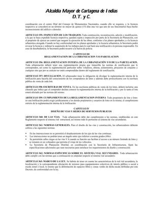 Alcaldía Mayor de Cartagena de Indias
                                  D.T. y C.
coordinación con el centro filial del Consejo de Monumentos Nacionales, cuando ello se requiera, y la licencia
respectiva se concederá en un término no mayor de quince (15) días una vez que uno de sus funcionarios haya hecho
reconocimiento del edificio a demoler.

ARTICULO 355: INSPECCIÓN DE LOS TRABAJOS. Toda construcción, reconstrucción, adición o modificación,
a la que se haya expedido licencia respectiva, quedará sujeta a inspección por parte de la Secretaría de Planeación, con
el propósito de ejercer un control que asegure la ejecución de las obras, conforme a los planos aprobados y a la licencia
urbanística otorgada. Cuando no hay conformidad con los planos aprobados y la licencia urbanística, la Secretaría podrá
revocar la licencia y ordenar la suspensión de los trabajos para lo cual hará una notificación a la persona responsable. En
caso de desobediencia, la Secretaría podrá recurrir a la fuerza de policía.

                                       CAPITULO III
                    REGLAMENTACION DE LA URBANIZACION Y/O PARCELACION

ARTICULO 356: REGLAMENTACION INTERNA DE LA URBANIZACIÓN Y/O DE LA PARCELACION.
Toda urbanización deberá tener una reglamentación propia que transcriba las normas de zonificación que le
corresponden, así como la reglamentación particular sobre voladizos, alturas, aislamientos, proyectos de conjunto y
cualquier otra que por su carácter no estén comprendidas dentro del reglamento de zonificación.

ARTICULO 357: DIVULGACION. El urbanizador tiene la obligación de divulgar la reglamentación interna de la
lotificación para hacerla del conocimiento de los compradores de lotes y además debe protocolizarse con la escritura
pública de venta de cada lote.

ARTICULO 358: ESCRITURAS DE VENTA. En las escrituras públicas de venta de los lotes, deberá incluirse una
cláusula que indica que el comprador declara conocer la reglamentación interna de la lotificación y por lo tanto el lote
estará afectado por las normas del mismo.

ARTICULO 359: CUMPLIMIENTO DE LA REGLAMENTACION INTERNA Todo propietario de lote o lotes
en una lotificación podrá exigir jurídicamente a los demás propietarios y usuarios de lotes en la misma, el cumplimiento
estricto de la reglamentación interna de la lotificación.

                                            CAPITULO IV
                           DISEÑO DE VIAS Y REDES DE SERVICIOS PUBLICOS

ARTICULO 360: DE LAS VIAS. Toda urbanización debe dar cumplimiento a las normas, establecidas en este
Reglamento respecto al sistema vial estructural, así mismo todo lo pertinente al sistema de vías secundarias.

ARTICULO 361: NORMAS GENERALES. Para el diseño de las vías y construcción, los urbanizadores deberán
ceñirse a las siguientes normas:

•   En las intersecciones no se permitirá el desplazamiento de los ejes de las vías continuas.
•   Las intersecciones no podrán tener un ángulo entre ejes inferior a sesenta grados (60o).
•   Se permitirán calles ciegas en las vías V 4 cuando su función sea facilitar el acceso a un número limitado de lotes y
    se rematen en un volteadero que permita el viraje de los vehículos.
•   La Secretaría de Planeación Distrital, en coordinación con la Secretaría de Infraestructura, fijará las
    especificaciones adicionales que sean necesarias para satisfacer los requerimientos de diseño y construcción.

ARTICULO 362: NORMAS ESPECIFICAS SOBRE EL SISTEMA VIAL SECUNDARIO. Toda urbanización
debe cumplir con las normas que a continuación se estipulan respecto al sistema vial secundario.

ARTICULO 363: MARCO DE LA LEY. Se habrán de tener en cuanta las características de la red vial secundaria, la
localización y la correspondiente afectación de terrenos para equipamientos colectivos de interés público o social a
escala zonal o local, lo mismo que la delimitación de espacios libres y zonas verdes de dicha escala definidas por este
Decreto, de conformidad con la ley.
 