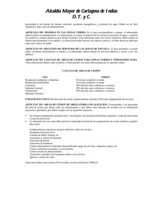 Alcaldía Mayor de Cartagena de Indias
                                  D.T. y C.
proximidad a las arterias de tránsito vehicular, accidentes topográficos y corrientes de agua. Deben ser de fácil
vigilancia y bajo costo de mantenimiento.

ARTICULO 390: MEJORAS EN LAS ZONAS VERDES. En el área correspondiente a parque, el urbanizador
deberá realizar la empradización y la arborización, así como la dotación de los servicios necesarios de agua y construir
los senderos y campos deportivos que forman el parque. Estas dotaciones junto con el área respectiva, deben cederse al
distrito para destinarlas a uso público. La arborización debe hacerse con especies nativas y se debe ubicar un árbol por
cada cinco metros de anden.

ARTICULO 391: DOTACION DE SERVICIOS DE LAS ZONAS DE ESCUELA. El área destinada a escuela
podrá vincularse estrechamente al parque y el urbanizador deberá dotarla de servicios públicos y acceso a las vías
públicas.

ARTICULO 392: CALCULO DE AREAS DE CESION PARA ZONAS VERDES E INFRAESTRUCTURA.
Toda urbanización deberá ceder al distrito, a titulo gratuito, las zonas determinadas por el siguiente cuadro:


                                        CALCULO DE AREAS DE CESIÓN

                   USO                                                            INDICE
Residencial unifamiliar y bifamiliar                    50 m2 por unidad de vivienda
Residencial multifamiliar                               35 m2 por unidad de vivienda
Comercial                                               20% del área neta a urbanizar o construir
Industrial General                                      20% del área neta a urbanizar o construir
Institucional                                           20% del área neta a urbanizar o construir.
Industrial Turístico.

PARAGRAFO UNICO: Del área total de cesión se podrá destinar máximo el 40% para equipamiento de servicios

ARTICULO 393: AREAS DE CESION DE OBLIGATORIA LOCALIZACION. Corresponden a un porcentaje
del área de cesión que deben ceder los urbanizadores y que deben estar ubicadas de acuerdo con la zonificación
propuesta y aprobada y que deben cumplir con los siguientes requisitos.

•    Ser franjas longitudinales ubicadas sobre vías del plan vial estructural del Distrito, paralelas a redes de alta tensión
    y zonas de protección.
•    La dimensión de esta zonas debe permitir la adecuada localización de equipamientos de escala mediana y grandes
    tales como:

    Establecimientos educativos de gran cobertura ( todos los niveles)
    Hospitales de primer nivel
    Canchas de fútbol, béisbol, etc.
    Ancianatos y centros de bienestar.
    Estaciones de policía
    Estaciones de bomberos.
    Centros administrativos distritales descentralizados (pago de servicios, impuestos, quejas, etc.
    Centros culturales comunales y a nivel distrito
    Centros locales de abastecimiento.
    Terminales y paraderos de transporte urbano y de ciclovías
    Iglesias y centros de culto.

Estas zonas deben tener mínimo 50 m de lado y un área mínima de 15000 m2
 