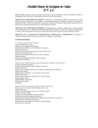Alcaldía Mayor de Cartagena de Indias
                                 D.T. y C.
Barrio de Manga, Barrio el Cabrero, Convento de la Popa y área de influencia, Fuertes de la Bahía, Escollera de
Bocagrande, Zona Norte, Barú, Tierra Bomba, Castillo de San Felipe de Barajas.

ARTICULO 411. MONUMENTO NACIONAL. Calificación y valoración que el gobierno nacional hace a un bien
cultural, como reconocimiento a sus calidades y representatividad histórica, artística y cultural, en el proceso de
desarrollo del país. Dicho reconocimiento se hace por solicitud del Consejo de Monumentos Nacionales ante el
Ministerio de Educación Nacional, quien lo ratifica mediante Acuerdo.

ARTICULO 412. MONUMENTO DISTRITAL. Calificación que el gobierno distrital hace a un bien cultural
como reconocimiento a sus calidades y representatividad histórica, artística y cultural en el proceso de desarrollo de
la ciudad. Dicho reconocimiento se hace por solicitud del Concejo Distrital quien lo ratifica mediante Acuerdo.

ARTICULO 413. CATALOGO DE MONUMENTOS NACIONALES Y DISTRITALES . Conforman el
Catálogo de Monumentos Distritales y Nacionales los señalados a continuación:

CENTRO HISTÓRICO

1.1. Fortificaciones del Centro Primitivo
Puerta principal (hoy el reloj)
Baluarte de la Contaduría (O San Juan)
Cortina entre los Baluarte de la Contaduría y San Ignacio
Baluarte San Ignacio
Cortina entre los Baluartes San Ignacio y San Francisco Javier
Baluarte San Francisco Javier
Cortina entre los baluartes San Francisco Javier y Santiago.
Baluarte Santiago
Cortina entre los Baluarte Santiago y Santo Domingo.
Baluarte Santo Domingo.

Subsector Norte. (desde el baluarte Santo Domingo hasta el Baluarte Santa Catalina).
Escollera o Dique de la Marina
Cortina entre los baluartes Santo Domingo y Santa Cruz
Baluarte Santa Cruz
Cortina entre los baluartes Santa Cruz y la Merced o plataforma de las Ballestas.
Baluarte de la Merced.
Muralla entre los Baluartes, de la Merced y Santa Clara
Baluarte Santa Clara
Cortina entre los baluartes de Santa Clara y Santa Catalina
Baluarte de San Lucas
Edificio Militar las Bóvedas
Baluarte Santa Catalina
El Espigón

Subsector Noreste. (entre Baluartes Santa Catalina y San Lucas).
Cortina entre los baluartes Santa Catalina y San Lucas
Baluarte San Lucas
Cortina entre los baluartes San Lucas y San Pedro Mártir.
Baluarte San Pedro Mártir
Casamata o bóveda del baluarte de Santa Catalina.
Casamata o bóveda del baluarte de San Lucas.
Puerta antigua de Santa Catalina entre los baluartes de Santa Catalina y San Lucas.
Revellín de la Cruz Grande o del Cabrero.
Puerta nueva de Santa Catalina con casa de cuerpo de guardia.
Puerta de Paz y Concordia.
 