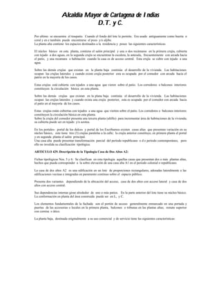 Alcaldía Mayor de Cartagena de Indias
                                  D.T. y C.
Por ultimo se encuentra el traspatio. Cuando el fondo del lote lo permite. Era usado antiguamente como huerta o
coral y en e también puede encontrarse el pozo y/o aljibe.
La planta alta contiene los espacios destinados a la residencia y posee las siguientes características:

El núcleo básico en esta planta, contiene el salón principal y una o dos recámaras en la primera crujía, cubierta
con tejado a dos aguas, en la segunda crujía se encuentran la escalera, la antesala, frecuentemente con arcada hacia
el patio, y una recamara o habitación cuando la casa es de acceso central. Esta crujía se cubre con tejado a una
agua.

Sobre las demás crujías que existan en la planta baja continúa el desarrollo de la vivienda. Las habitaciones
ocupan las crujías laterales y cuando existe crujía posterior esta es ocupada por el comedor con arcada hacia el
patrio en la mayoría de los casos.

Estas crujías está cubierta con tejados a una agua que vieren sobre el patio. Los corredores o balcones interiores
constituyen la circulación básica en esta planta.

Sobre las demás crujías que existan en la plana baja continúa el desarrollo de la vivienda. Las habitaciones
ocupan las crujías laterales y cuando exista una crujía posterior, esta es ocupada por el comedor con arcada hacia
el patio en al mayoría de los casos.

Estas crujías están cubiertas con tejados a una agua que vierten sobre el patio. Los corredores o balcones interiores
constituyen la circulación básica en esta planta.
Sobre la crujía del comedor presenta una tercera planta (altillo) para incrementar área de habitaciones de la vivienda;
su cubierta puede ser en tejado y/o azotea.

En los portales- portal de los dulces y portal de los Escribamos existen casas altas que presentan variación en su
núcleo básico, este tiene tres (3) crujías paralelas a la calle; la crujía anterior constituye, en primera planta el portal
y en segunda planta el salón principal.
Una casa alta puede presentar transformación parcial del período republicano o d e periodo contemporáneo, pero
ello no invalida su clasificación tipológica.

ARTICULO 429. Descripción de la Tipología Casa de Dos Altos A2:

Fichas tipológicas Nos. 5 y 6: Se clasifican en esta tipología aquellas casas que presentan dos o más plantas altas,
hechos que pueda corresponder a la sobre elevación de una casa alta A1 en el periodo colonial o republicano.

La casa de dos altos A2 es una edificación en un lote de proporciones rectangulares, adosadas lateralmente a las
edificaciones vecinas e integradas en paramento continuo sobre el espacio público.

Presenta dos variantes dependiendo de la ubicación del acceso, casa de dos altos con acceso lateral y casa de dos
altos con acceso central.

Sus dependencias internas giran alrededor de uno o más patios. En la parte anterior del lote tiene su núcleo básico.
La conformación en planta del área construida puede ser en L, y C.

Los elementos fundamentales de la fachada son el portón de acceso generalmente enmarcado en una portada y
puertas de las accesorias o locales en la primera planta, balcones o tribunas en las plantas altas; remate superior
con cornisa o ático.

La planta baja, destinada originalmente a su uso comercial y de servicio tiene las siguientes características:
 
