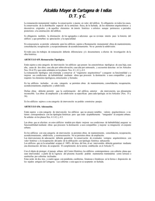 Alcaldía Mayor de Cartagena de Indias
                                  D.T. y C.
La restauración monumental implica la conservación y puesta en valor del edificio. Es obligatoria en todos los casos,
la conservación de la distribución espacial de la estructura física, de la fachada, de los elementos arquitectónicos y
decorativos originales y de aquellos elementos de interés histórico o artístico aunque pertenezca a periodos
posteriores a la construcción del edificio.

Es obligatoria también, la eliminación de los agregados o adiciones que no revistan interés para la historia del
edificio y que perturben su apreciación y la espacialidad.

En consecuencia se permite solamente para los edificios sujetos a Restauración monumental obras de mantenimiento,
consolidación, recuperación y excepcionalmente de acondicionamiento. No se permite la subdivisión.

En todo caso, los trabajos de restauración deberán diferenciarse y/o documentarse a efectos de investigación de la
obra histórica.

ARTICULO 435. Restauración Tipológica.

Están sujetos a esta categoría de intervención los edificios que poseen las características tipológicas de casa baja, casa
alta, casas de dos altos, casa alta por sobre-elevación, casa alta por entresuelo, y accesorias descritas en los Artículos
Nos. 24 al 29 y que están señalados en los planos Nos. 4.1, 4.2, y 4.3.
La restauración tipológica está orientada a conservar el “organismo arquitectónico” a asegurar su funcionalidad y a
mejorar sus condiciones de habitabilidad mediante obras que procuren la destinación a usos compatibles y que
respeten los elementos tipológicos, estructurales y formales.

En los edificios incluidos en esta categoría se permiten obras de mantenimiento, consolidación, recuperación,
acondicionamiento, ampliación y subdivisión.

Dichas obras deberán permitir que la conformación del edificio, anterior           ala intervención, sea plenamente
reconocible. Las obras de ampliación y de subdivisión se especifican para cada tipología en los Artículos (Nos. 35 y
36).

En los edificios sujetos s a eta categoría de intervención no podrán construirse pasajes.

ARTICULO 436. Adecuación.

Están sujetos a esta categoría de intervención los edificios que no poseen notables valores arquitectónicos o no
tienen correspondencia con las tipologías históricas pero que están aceptablemente “integrados” al conjunto urbano.
Se señalan en los planos Nos. 4.1.4.2, y 4.3.

Las obras que se efectúen en estos edificios tendrán por objeto mejorar sus condiciones de habitabilidad, asegurar su
funcionabilidad mediante obras que procuren la destinación a usos compatibles y mejorar su integración al conjunto
urbano.

En los edificios con esta categoría de intervención se permiten obras de mantenimiento, consolidación, recuperación,
acondicionamiento, subdivisión, y reestructuración. No se permiten obras de ampliación.
Las intervenciones de adecuación deberán garantizar la conservación de eventuales vestigios arquitectónicos con
valor histórico y la recuperación del patio de la edificación con tipología histórica subyacente.
Los edificios que en la actualidad ocupan el 100% del área del lote, al ser intervenidos deberán garantizar mediante
una disminución del área de ocupación. El cumplimiento de la norma establecida en el Artículo 71.

Con el objeto de proteger el paisaje urbano del Centro Histórico, los edificios contemporáneos con cubierta plana que
sean intervenidos a partir de la vigencia del presente Acuerdo podrán mantenerlas trantándolas como terrazas o
sustituirlas por cubiertas inclinadas.
Estas serán de dos, tres, o cuatro aguas con pendiente, cumbreras, limatesas o limahoyas en la forma o disposición de
los tejados antiguos de Cartagena. Las cubiertas a una agua no se aceptarán en fachada.
 